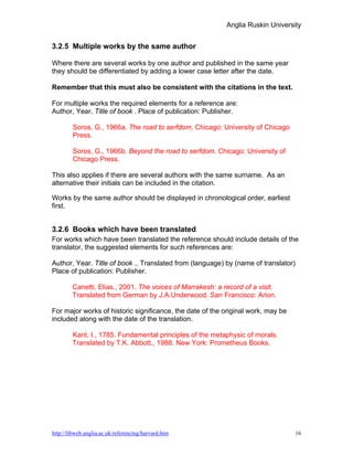 Anglia Ruskin University


3.2.5 Multiple works by the same author

Where there are several works by one author and published in the same year
they should be differentiated by adding a lower case letter after the date.

Remember that this must also be consistent with the citations in the text.

For multiple works the required elements for a reference are:
Author, Year. Title of book . Place of publication: Publisher.

        Soros, G., 1966a. The road to serfdom. Chicago: University of Chicago
        Press.

        Soros, G., 1966b. Beyond the road to serfdom. Chicago: University of
        Chicago Press.

This also applies if there are several authors with the same surname. As an
alternative their initials can be included in the citation.

Works by the same author should be displayed in chronological order, earliest
first.


3.2.6 Books which have been translated
For works which have been translated the reference should include details of the
translator, the suggested elements for such references are:

Author, Year. Title of book .. Translated from (language) by (name of translator)
Place of publication: Publisher.

        Canetti, Elias., 2001. The voices of Marrakesh: a record of a visit.
        Translated from German by J.A.Underwood. San Francisco: Arion.

For major works of historic significance, the date of the original work, may be
included along with the date of the translation.

        Kant, I., 1785. Fundamental principles of the metaphysic of morals.
        Translated by T.K. Abbott., 1988. New York: Prometheus Books.




http://libweb.anglia.ac.uk/referencing/harvard.htm                                  16
 