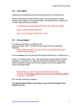Anglia Ruskin University


4.4     Law report

Following normal legal practice the required elements for a reference are:

Name of the parties involved in the law case, Year of reporting (in square
brackets, where there is no volume) number Law reporting series, Volume and
number, Page reference if available.

        R v White (John Henry) [2005] EWCA Crim 689, 2005 WL 104528.

        Jones v Lipman [1962] 1 WLR 832.

        Saidi v France (1994) 17 EHRR 251, p.245



4.5     Annual report

The required elements for a reference are:
Corporate author, Year*. Full title of annual report, Place of publication:
Publisher.
      Marks & Spencer, 2004. The way forward, annual report 2003-2004,
      London: Marks & Spencer.

For an e-version of an annual report the required elements for a reference are:

Author or corporate author, Year. Title of document or page, [type of medium]
Available at: include web site address/URL(Uniform Resource Locator) and
additional details of access, such as the routing from the home page of the
source. [Accessed date]



        Marks & Spencer, 2004. Annual report 2003-2004. [Online]
        Available at: http://www-marks-and-spencer.co.uk/corporate/annual2003/
        [Accessed 4 June 2005]

N.B. the URL should be underlined

It is good practice to keep in your files a copy of the front page of any
website you use.




http://libweb.anglia.ac.uk/referencing/harvard.htm                                23
 