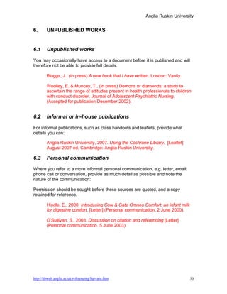 Anglia Ruskin University


6.      UNPUBLISHED WORKS


6.1     Unpublished works

You may occasionally have access to a document before it is published and will
therefore not be able to provide full details:

        Bloggs, J., (in press) A new book that I have written. London: Vanity.

        Woolley, E. & Muncey, T., (in press) Demons or diamonds: a study to
        ascertain the range of attitudes present in health professionals to children
        with conduct disorder. Journal of Adolescent Psychiatric Nursing.
        (Accepted for publication December 2002).


6.2     Informal or in-house publications

For informal publications, such as class handouts and leaflets, provide what
details you can:

        Anglia Ruskin University, 2007. Using the Cochrane Library. [Leaflet]
        August 2007 ed. Cambridge: Anglia Ruskin University.

6.3     Personal communication

Where you refer to a more informal personal communication, e.g. letter, email,
phone call or conversation, provide as much detail as possible and note the
nature of the communication:

Permission should be sought before these sources are quoted, and a copy
retained for reference.

        Hindle, E., 2000. Introducing Cow & Gate Omneo Comfort: an infant milk
        for digestive comfort. [Letter] (Personal communication, 2 June 2000).

        O’Sullivan, S., 2003. Discussion on citation and referencing [Letter]
        (Personal communication, 5 June 2003).




http://libweb.anglia.ac.uk/referencing/harvard.htm                                 30
 