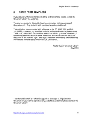 Anglia Ruskin University


8.      NOTES FROM COMPILERS

If you require further assistance with citing and referencing please contact the
University Library for guidance.

The sources quoted in this guide have been compiled for the purposes of
illustration only. Any similarity with published work is coincidental.

This guide has been compiled with reference to the BS 5605:1990 and BS
1629:1998 for referencing published material, using the Harvard style examples.
The BS ISO 6902:1997 standard has been consulted for guidance on details of
referencing electronic sources since there is no British Standard for electronic
resources in the Harvard style. The layout has been informed by (Harvard style)
conventions currently being followed in UK Universities.


                                                     Anglia Ruskin University Library
                                                                          July 2008




This Harvard System of Referencing guide is copyright of Anglia Ruskin
University. If you wish to reproduce any part of this guide then please contact the
University Library.




http://libweb.anglia.ac.uk/referencing/harvard.htm                                 32
 