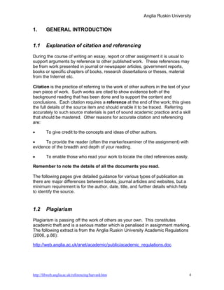 Anglia Ruskin University


1.      GENERAL INTRODUCTION


1.1     Explanation of citation and referencing

During the course of writing an essay, report or other assignment it is usual to
support arguments by reference to other published work. These references may
be from work presented in journal or newspaper articles, government reports,
books or specific chapters of books, research dissertations or theses, material
from the Internet etc.

Citation is the practice of referring to the work of other authors in the text of your
own piece of work. Such works are cited to show evidence both of the
background reading that has been done and to support the content and
conclusions. Each citation requires a reference at the end of the work; this gives
the full details of the source item and should enable it to be traced. Referring
accurately to such source materials is part of sound academic practice and a skill
that should be mastered. Other reasons for accurate citation and referencing
are:

•       To give credit to the concepts and ideas of other authors.

•     To provide the reader (often the marker/examiner of the assignment) with
evidence of the breadth and depth of your reading.

•       To enable those who read your work to locate the cited references easily.

Remember to note the details of all the documents you read.

The following pages give detailed guidance for various types of publication as
there are major differences between books, journal articles and websites, but a
minimum requirement is for the author, date, title, and further details which help
to identify the source.



1.2     Plagiarism

Plagiarism is passing off the work of others as your own. This constitutes
academic theft and is a serious matter which is penalised in assignment marking.
The following extract is from the Anglia Ruskin University Academic Regulations
(2006, p.86):

http://web.anglia.ac.uk/anet/academic/public/academic_regulations.doc




http://libweb.anglia.ac.uk/referencing/harvard.htm                                   4
 