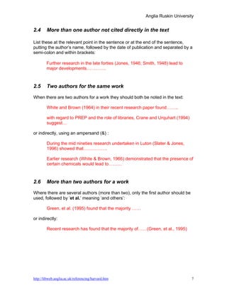 Anglia Ruskin University


2.4     More than one author not cited directly in the text

List these at the relevant point in the sentence or at the end of the sentence,
putting the author’s name, followed by the date of publication and separated by a
semi-colon and within brackets:

        Further research in the late forties (Jones, 1946; Smith, 1948) lead to
        major developments………….



2.5     Two authors for the same work

When there are two authors for a work they should both be noted in the text:

        White and Brown (1964) in their recent research paper found……..

        with regard to PREP and the role of libraries, Crane and Urquhart (1994)
        suggest…

or indirectly, using an ampersand (&) :

        During the mid nineties research undertaken in Luton (Slater & Jones,
        1996) showed that…………….

        Earlier research (White & Brown, 1966) demonstrated that the presence of
        certain chemicals would lead to………



2.6     More than two authors for a work

Where there are several authors (more than two), only the first author should be
used, followed by ‘et al.’ meaning ‘and others’:

        Green, et al. (1995) found that the majority ……

or indirectly:

        Recent research has found that the majority of……(Green, et al., 1995)




http://libweb.anglia.ac.uk/referencing/harvard.htm                                 7
 