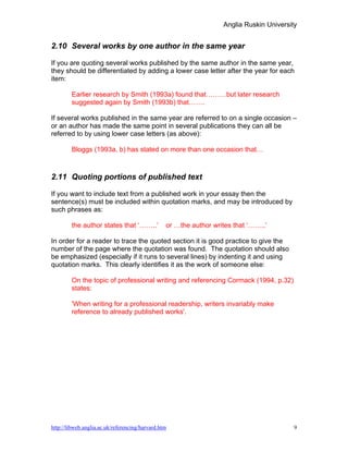 Anglia Ruskin University


2.10 Several works by one author in the same year

If you are quoting several works published by the same author in the same year,
they should be differentiated by adding a lower case letter after the year for each
item:

        Earlier research by Smith (1993a) found that………but later research
        suggested again by Smith (1993b) that…….

If several works published in the same year are referred to on a single occasion –
or an author has made the same point in several publications they can all be
referred to by using lower case letters (as above):

        Bloggs (1993a, b) has stated on more than one occasion that…



2.11 Quoting portions of published text

If you want to include text from a published work in your essay then the
sentence(s) must be included within quotation marks, and may be introduced by
such phrases as:

        the author states that ‘……..’            or …the author writes that ‘……..’

In order for a reader to trace the quoted section it is good practice to give the
number of the page where the quotation was found. The quotation should also
be emphasized (especially if it runs to several lines) by indenting it and using
quotation marks. This clearly identifies it as the work of someone else:

        On the topic of professional writing and referencing Cormack (1994, p.32)
        states:

        'When writing for a professional readership, writers invariably make
        reference to already published works'.




http://libweb.anglia.ac.uk/referencing/harvard.htm                                        9
 