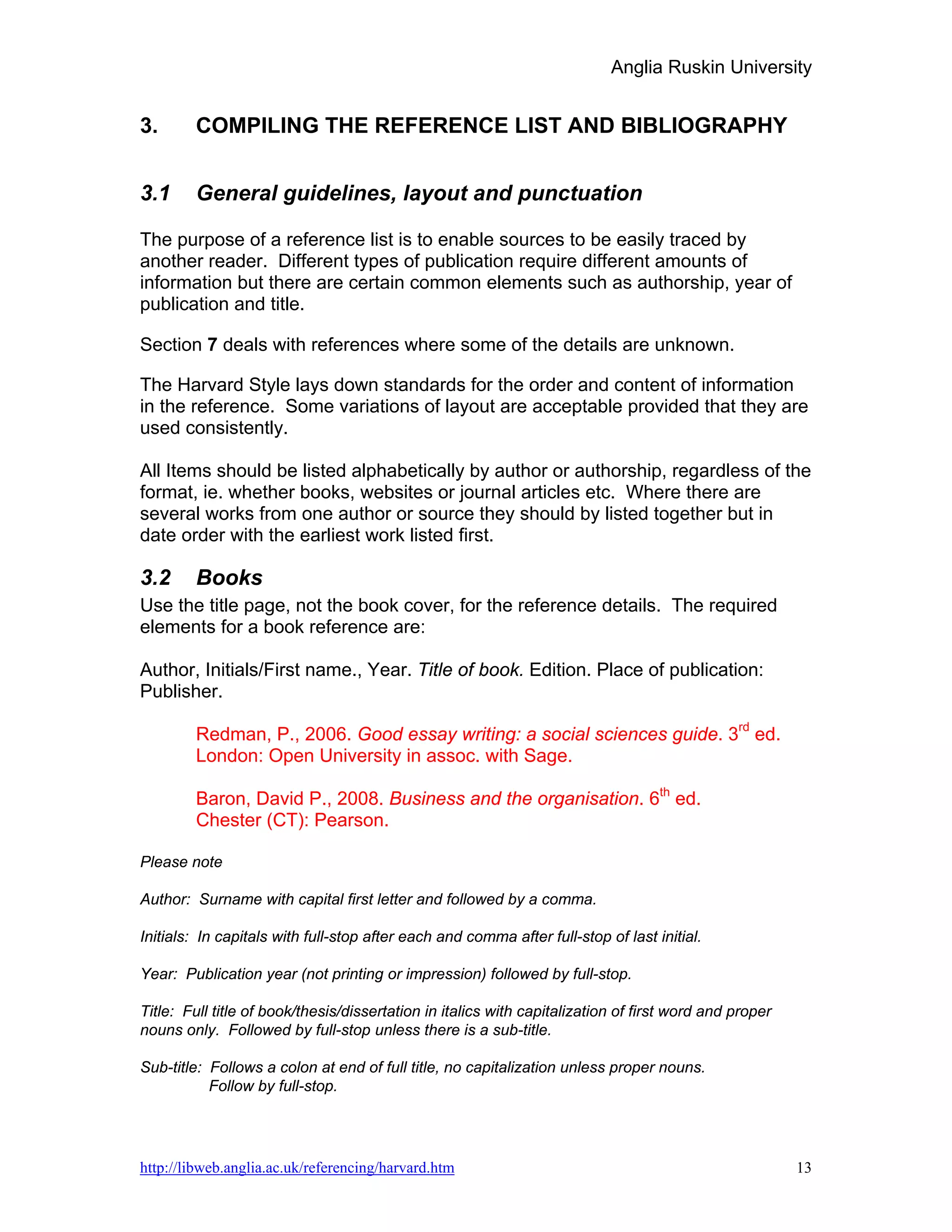 Anglia Ruskin University


3.      COMPILING THE REFERENCE LIST AND BIBLIOGRAPHY


3.1     General guidelines, layout and punctuation

The purpose of a reference list is to enable sources to be easily traced by
another reader. Different types of publication require different amounts of
information but there are certain common elements such as authorship, year of
publication and title.

Section 7 deals with references where some of the details are unknown.

The Harvard Style lays down standards for the order and content of information
in the reference. Some variations of layout are acceptable provided that they are
used consistently.

All Items should be listed alphabetically by author or authorship, regardless of the
format, ie. whether books, websites or journal articles etc. Where there are
several works from one author or source they should by listed together but in
date order with the earliest work listed first.

3.2     Books
Use the title page, not the book cover, for the reference details. The required
elements for a book reference are:

Author, Initials/First name., Year. Title of book. Edition. Place of publication:
Publisher.

        Redman, P., 2006. Good essay writing: a social sciences guide. 3rd ed.
        London: Open University in assoc. with Sage.

        Baron, David P., 2008. Business and the organisation. 6th ed.
        Chester (CT): Pearson.

Please note

Author: Surname with capital first letter and followed by a comma.

Initials: In capitals with full-stop after each and comma after full-stop of last initial.

Year: Publication year (not printing or impression) followed by full-stop.

Title: Full title of book/thesis/dissertation in italics with capitalization of first word and proper
nouns only. Followed by full-stop unless there is a sub-title.

Sub-title: Follows a colon at end of full title, no capitalization unless proper nouns.
           Follow by full-stop.




http://libweb.anglia.ac.uk/referencing/harvard.htm                                                      13
 