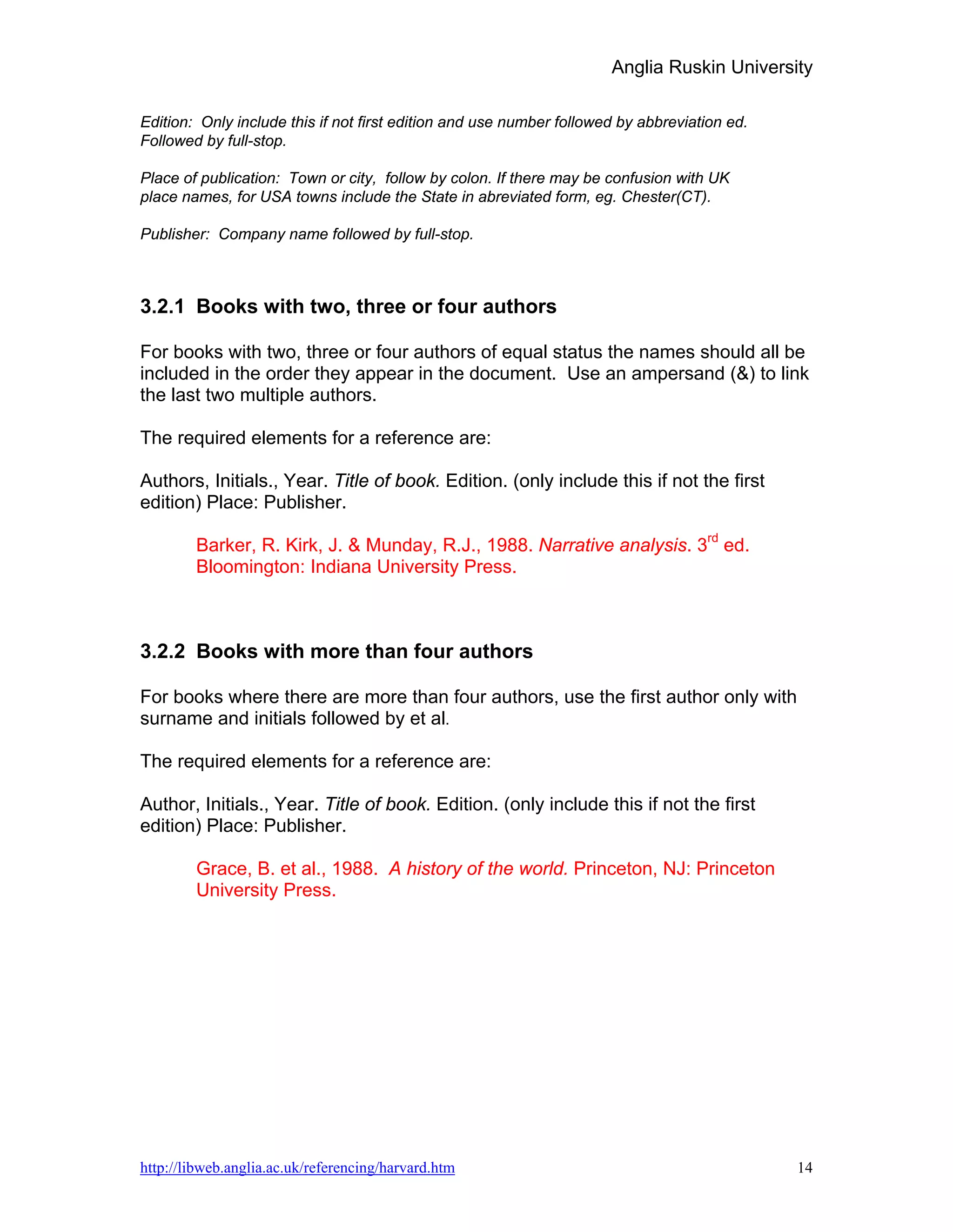 Anglia Ruskin University

Edition: Only include this if not first edition and use number followed by abbreviation ed.
Followed by full-stop.

Place of publication: Town or city, follow by colon. If there may be confusion with UK
place names, for USA towns include the State in abreviated form, eg. Chester(CT).

Publisher: Company name followed by full-stop.



3.2.1 Books with two, three or four authors

For books with two, three or four authors of equal status the names should all be
included in the order they appear in the document. Use an ampersand (&) to link
the last two multiple authors.

The required elements for a reference are:

Authors, Initials., Year. Title of book. Edition. (only include this if not the first
edition) Place: Publisher.

        Barker, R. Kirk, J. & Munday, R.J., 1988. Narrative analysis. 3rd ed.
        Bloomington: Indiana University Press.



3.2.2 Books with more than four authors

For books where there are more than four authors, use the first author only with
surname and initials followed by et al.

The required elements for a reference are:

Author, Initials., Year. Title of book. Edition. (only include this if not the first
edition) Place: Publisher.

        Grace, B. et al., 1988. A history of the world. Princeton, NJ: Princeton
        University Press.




http://libweb.anglia.ac.uk/referencing/harvard.htm                                            14
 