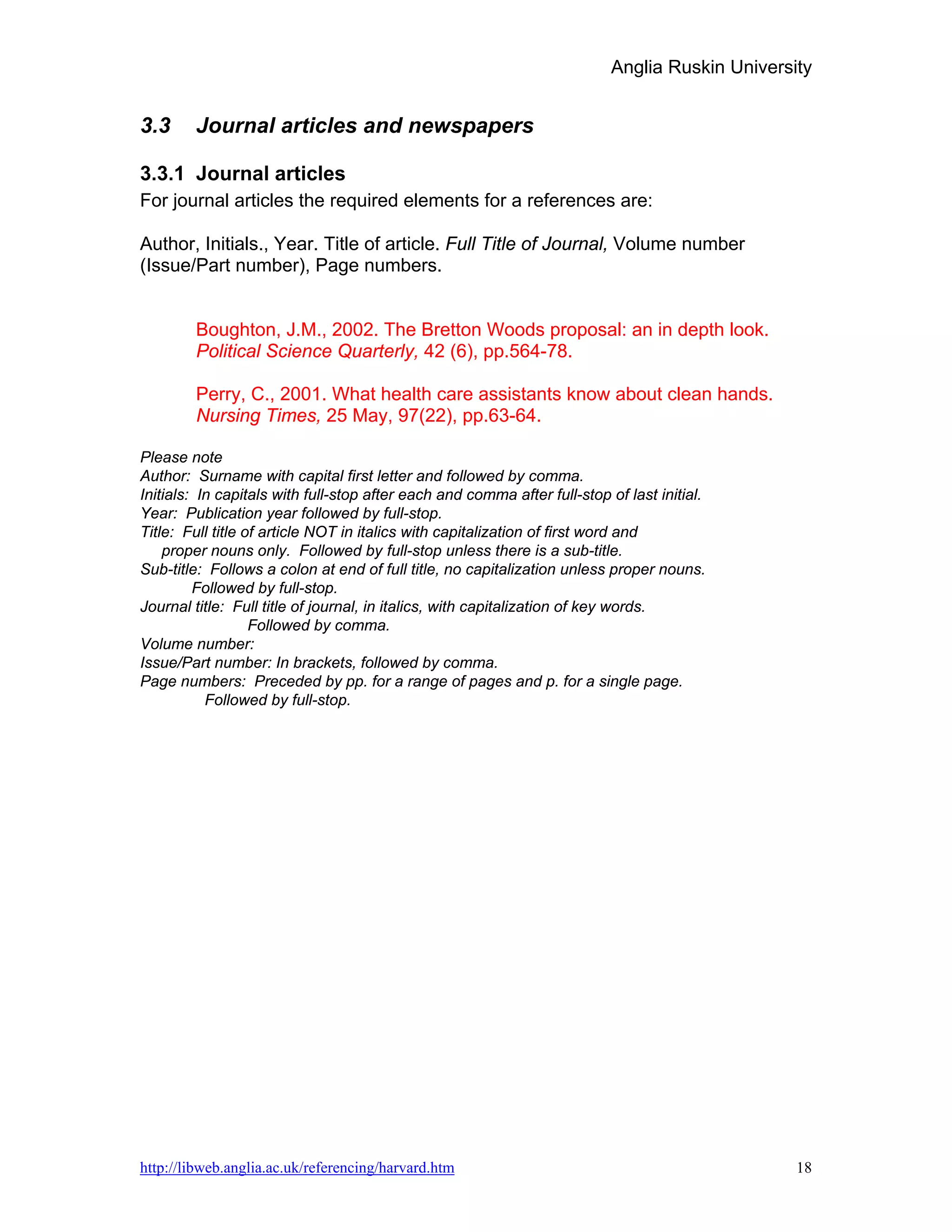 Anglia Ruskin University


3.3     Journal articles and newspapers

3.3.1 Journal articles
For journal articles the required elements for a references are:

Author, Initials., Year. Title of article. Full Title of Journal, Volume number
(Issue/Part number), Page numbers.


        Boughton, J.M., 2002. The Bretton Woods proposal: an in depth look.
        Political Science Quarterly, 42 (6), pp.564-78.

        Perry, C., 2001. What health care assistants know about clean hands.
        Nursing Times, 25 May, 97(22), pp.63-64.

Please note
Author: Surname with capital first letter and followed by comma.
Initials: In capitals with full-stop after each and comma after full-stop of last initial.
Year: Publication year followed by full-stop.
Title: Full title of article NOT in italics with capitalization of first word and
    proper nouns only. Followed by full-stop unless there is a sub-title.
Sub-title: Follows a colon at end of full title, no capitalization unless proper nouns.
         Followed by full-stop.
Journal title: Full title of journal, in italics, with capitalization of key words.
                   Followed by comma.
Volume number:
Issue/Part number: In brackets, followed by comma.
Page numbers: Preceded by pp. for a range of pages and p. for a single page.
           Followed by full-stop.




http://libweb.anglia.ac.uk/referencing/harvard.htm                                              18
 