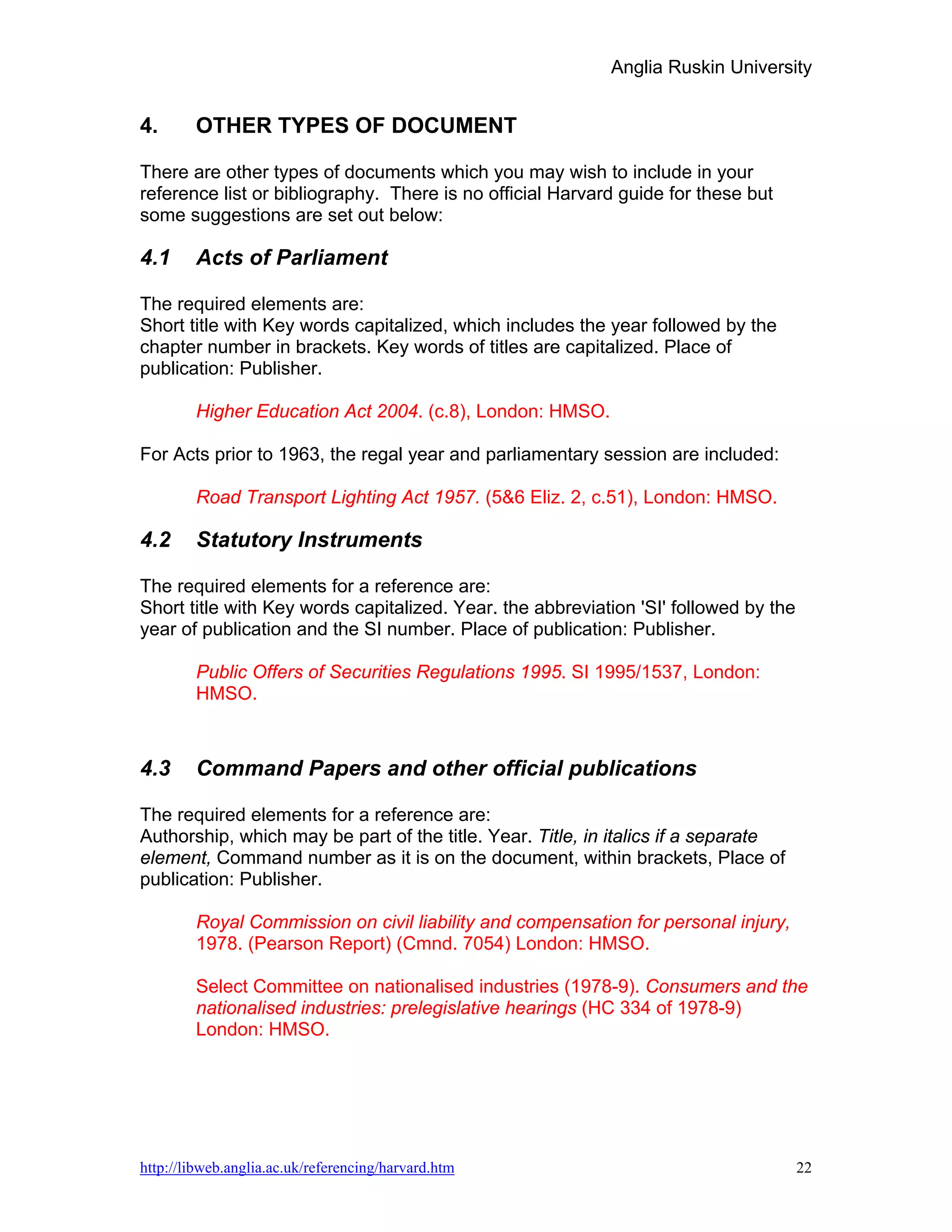 Anglia Ruskin University


4.      OTHER TYPES OF DOCUMENT

There are other types of documents which you may wish to include in your
reference list or bibliography. There is no official Harvard guide for these but
some suggestions are set out below:

4.1     Acts of Parliament

The required elements are:
Short title with Key words capitalized, which includes the year followed by the
chapter number in brackets. Key words of titles are capitalized. Place of
publication: Publisher.

        Higher Education Act 2004. (c.8), London: HMSO.

For Acts prior to 1963, the regal year and parliamentary session are included:

        Road Transport Lighting Act 1957. (5&6 Eliz. 2, c.51), London: HMSO.

4.2     Statutory Instruments

The required elements for a reference are:
Short title with Key words capitalized. Year. the abbreviation 'SI' followed by the
year of publication and the SI number. Place of publication: Publisher.

        Public Offers of Securities Regulations 1995. SI 1995/1537, London:
        HMSO.



4.3     Command Papers and other official publications

The required elements for a reference are:
Authorship, which may be part of the title. Year. Title, in italics if a separate
element, Command number as it is on the document, within brackets, Place of
publication: Publisher.

        Royal Commission on civil liability and compensation for personal injury,
        1978. (Pearson Report) (Cmnd. 7054) London: HMSO.

        Select Committee on nationalised industries (1978-9). Consumers and the
        nationalised industries: prelegislative hearings (HC 334 of 1978-9)
        London: HMSO.




http://libweb.anglia.ac.uk/referencing/harvard.htm                                    22
 