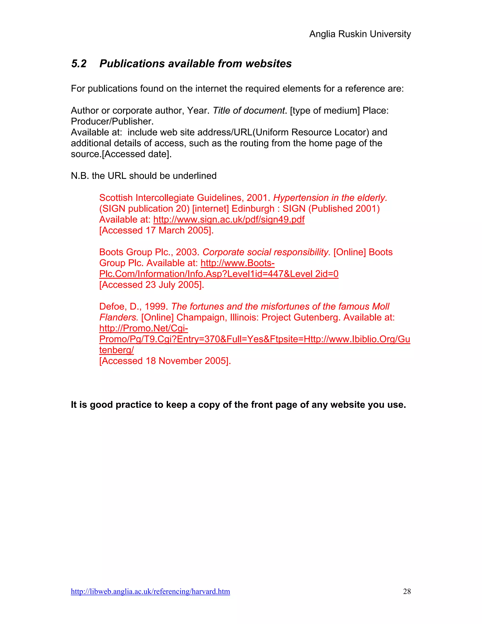 Anglia Ruskin University


5.2     Publications available from websites

For publications found on the internet the required elements for a reference are:

Author or corporate author, Year. Title of document. [type of medium] Place:
Producer/Publisher.
Available at: include web site address/URL(Uniform Resource Locator) and
additional details of access, such as the routing from the home page of the
source.[Accessed date].

N.B. the URL should be underlined

        Scottish Intercollegiate Guidelines, 2001. Hypertension in the elderly.
        (SIGN publication 20) [internet] Edinburgh : SIGN (Published 2001)
        Available at: http://www.sign.ac.uk/pdf/sign49.pdf
        [Accessed 17 March 2005].

        Boots Group Plc., 2003. Corporate social responsibility. [Online] Boots
        Group Plc. Available at: http://www.Boots-
        Plc.Com/Information/Info.Asp?Level1id=447&Level 2id=0
        [Accessed 23 July 2005].

        Defoe, D., 1999. The fortunes and the misfortunes of the famous Moll
        Flanders. [Online] Champaign, Illinois: Project Gutenberg. Available at:
        http://Promo.Net/Cgi-
        Promo/Pg/T9.Cgi?Entry=370&Full=Yes&Ftpsite=Http://www.Ibiblio.Org/Gu
        tenberg/
        [Accessed 18 November 2005].



It is good practice to keep a copy of the front page of any website you use.




http://libweb.anglia.ac.uk/referencing/harvard.htm                                28
 