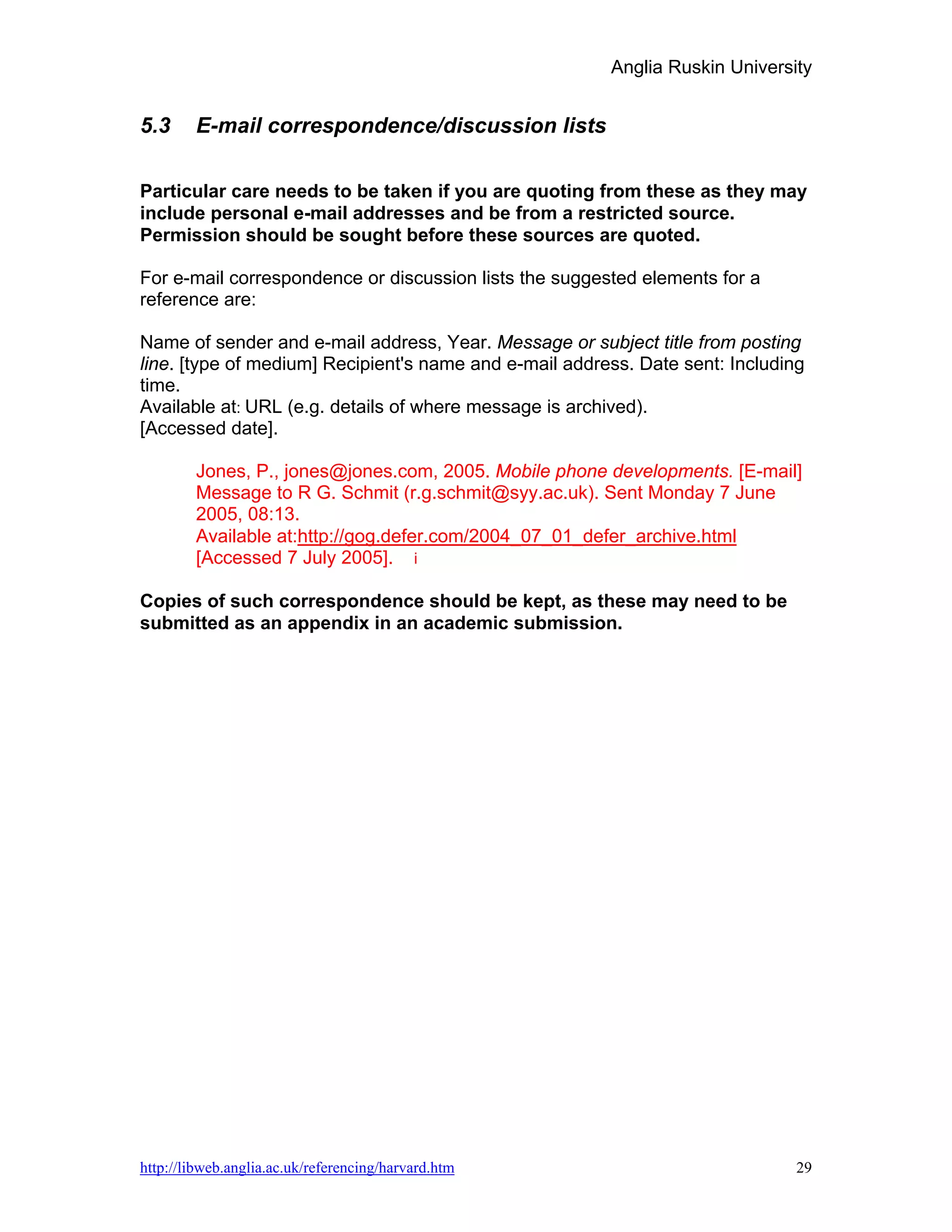 Anglia Ruskin University


5.3     E-mail correspondence/discussion lists

Particular care needs to be taken if you are quoting from these as they may
include personal e-mail addresses and be from a restricted source.
Permission should be sought before these sources are quoted.

For e-mail correspondence or discussion lists the suggested elements for a
reference are:

Name of sender and e-mail address, Year. Message or subject title from posting
line. [type of medium] Recipient's name and e-mail address. Date sent: Including
time.
Available at: URL (e.g. details of where message is archived).
[Accessed date].

        Jones, P., jones@jones.com, 2005. Mobile phone developments. [E-mail]
        Message to R G. Schmit (r.g.schmit@syy.ac.uk). Sent Monday 7 June
        2005, 08:13.
        Available at:http://gog.defer.com/2004_07_01_defer_archive.html
        [Accessed 7 July 2005]. i

Copies of such correspondence should be kept, as these may need to be
submitted as an appendix in an academic submission.




http://libweb.anglia.ac.uk/referencing/harvard.htm                             29
 