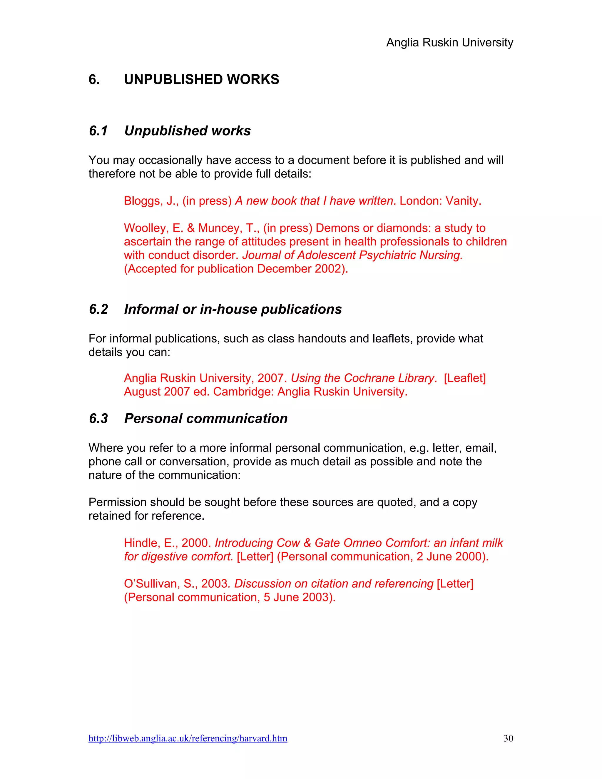 Anglia Ruskin University


6.      UNPUBLISHED WORKS


6.1     Unpublished works

You may occasionally have access to a document before it is published and will
therefore not be able to provide full details:

        Bloggs, J., (in press) A new book that I have written. London: Vanity.

        Woolley, E. & Muncey, T., (in press) Demons or diamonds: a study to
        ascertain the range of attitudes present in health professionals to children
        with conduct disorder. Journal of Adolescent Psychiatric Nursing.
        (Accepted for publication December 2002).


6.2     Informal or in-house publications

For informal publications, such as class handouts and leaflets, provide what
details you can:

        Anglia Ruskin University, 2007. Using the Cochrane Library. [Leaflet]
        August 2007 ed. Cambridge: Anglia Ruskin University.

6.3     Personal communication

Where you refer to a more informal personal communication, e.g. letter, email,
phone call or conversation, provide as much detail as possible and note the
nature of the communication:

Permission should be sought before these sources are quoted, and a copy
retained for reference.

        Hindle, E., 2000. Introducing Cow & Gate Omneo Comfort: an infant milk
        for digestive comfort. [Letter] (Personal communication, 2 June 2000).

        O’Sullivan, S., 2003. Discussion on citation and referencing [Letter]
        (Personal communication, 5 June 2003).




http://libweb.anglia.ac.uk/referencing/harvard.htm                                 30
 