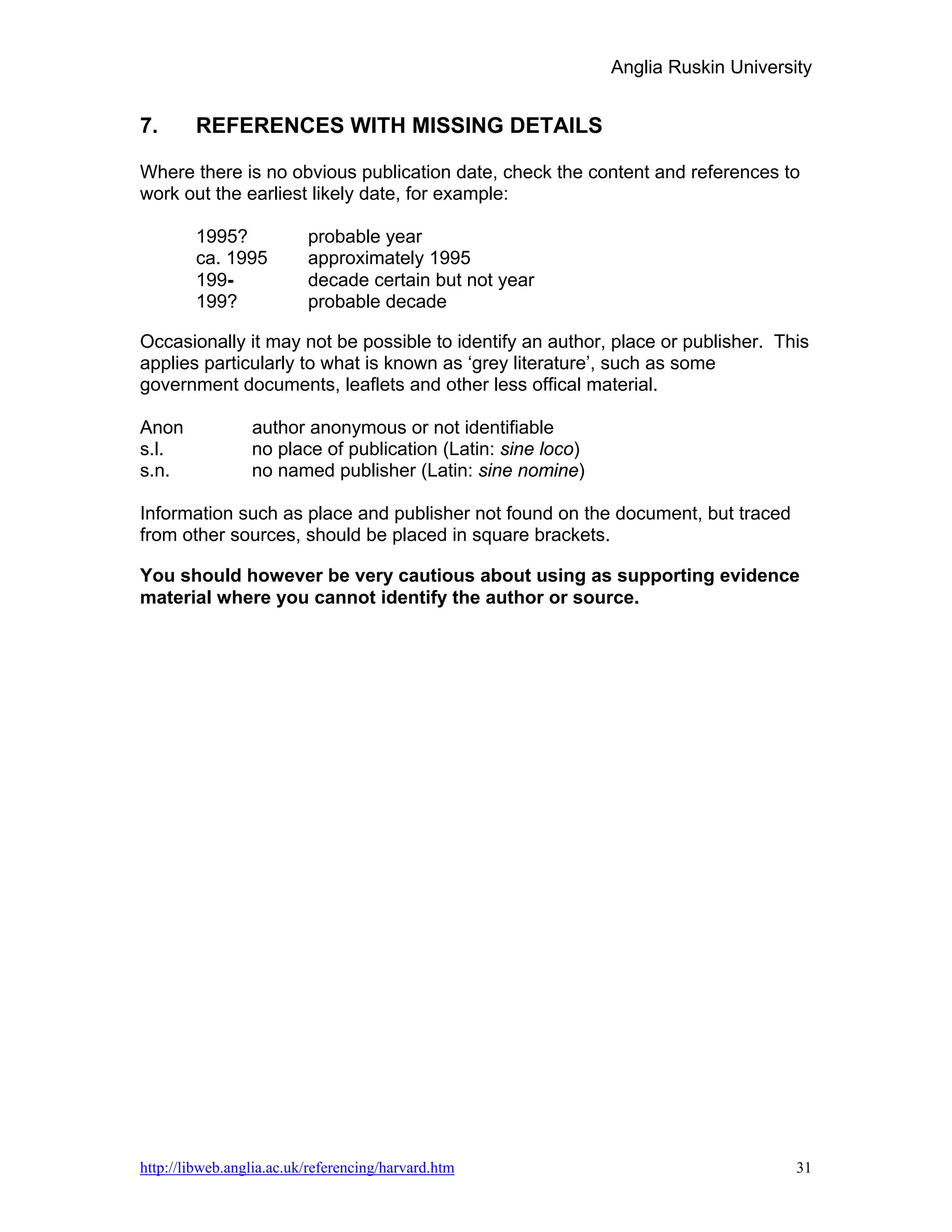 Anglia Ruskin University


7.      REFERENCES WITH MISSING DETAILS

Where there is no obvious publication date, check the content and references to
work out the earliest likely date, for example:

        1995?             probable year
        ca. 1995          approximately 1995
        199-              decade certain but not year
        199?              probable decade

Occasionally it may not be possible to identify an author, place or publisher. This
applies particularly to what is known as ‘grey literature’, such as some
government documents, leaflets and other less offical material.

Anon             author anonymous or not identifiable
s.l.             no place of publication (Latin: sine loco)
s.n.             no named publisher (Latin: sine nomine)

Information such as place and publisher not found on the document, but traced
from other sources, should be placed in square brackets.

You should however be very cautious about using as supporting evidence
material where you cannot identify the author or source.




http://libweb.anglia.ac.uk/referencing/harvard.htm                                  31
 