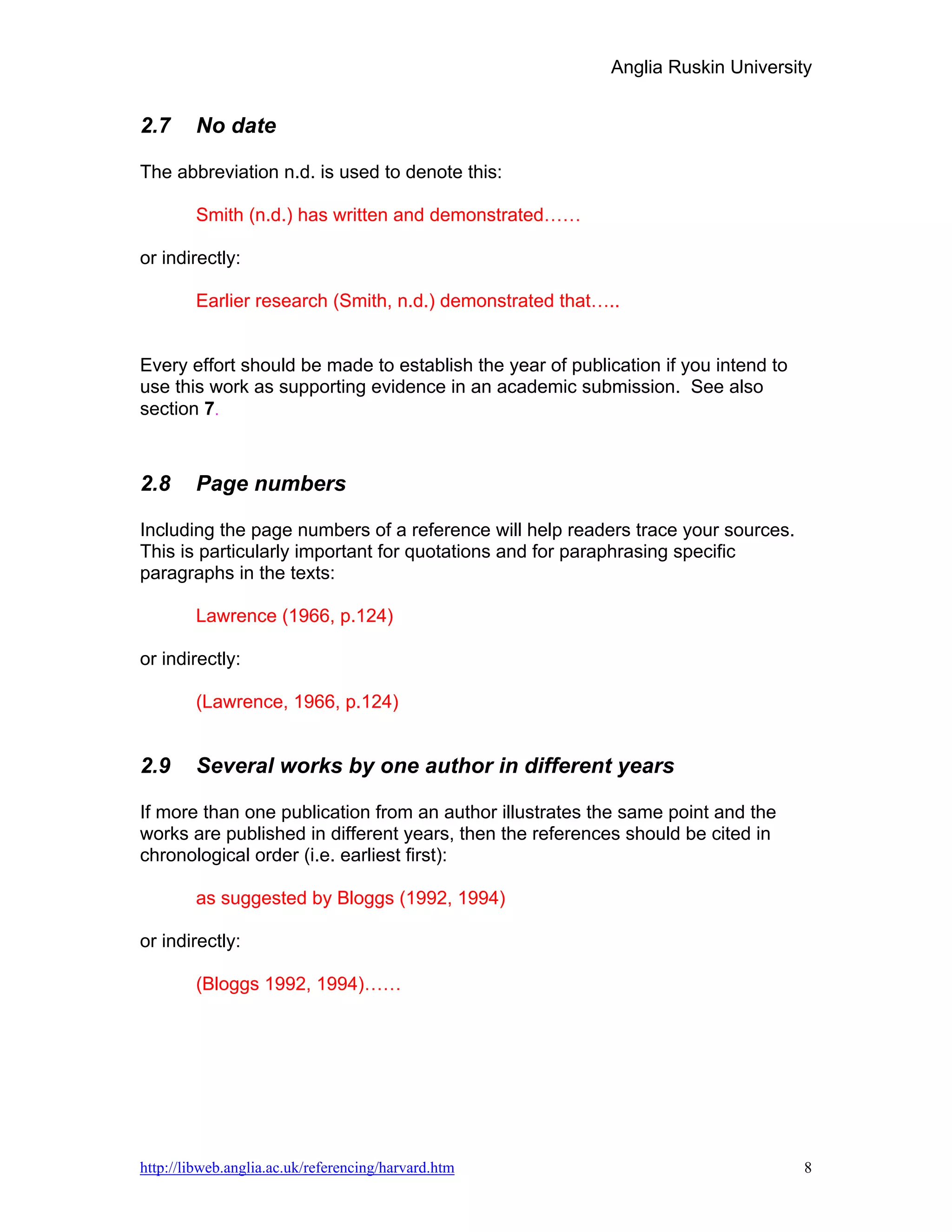 Anglia Ruskin University


2.7     No date

The abbreviation n.d. is used to denote this:

        Smith (n.d.) has written and demonstrated……

or indirectly:

        Earlier research (Smith, n.d.) demonstrated that…..


Every effort should be made to establish the year of publication if you intend to
use this work as supporting evidence in an academic submission. See also
section 7.



2.8     Page numbers

Including the page numbers of a reference will help readers trace your sources.
This is particularly important for quotations and for paraphrasing specific
paragraphs in the texts:

        Lawrence (1966, p.124)

or indirectly:

        (Lawrence, 1966, p.124)


2.9     Several works by one author in different years

If more than one publication from an author illustrates the same point and the
works are published in different years, then the references should be cited in
chronological order (i.e. earliest first):

        as suggested by Bloggs (1992, 1994)

or indirectly:

        (Bloggs 1992, 1994)……




http://libweb.anglia.ac.uk/referencing/harvard.htm                                  8
 