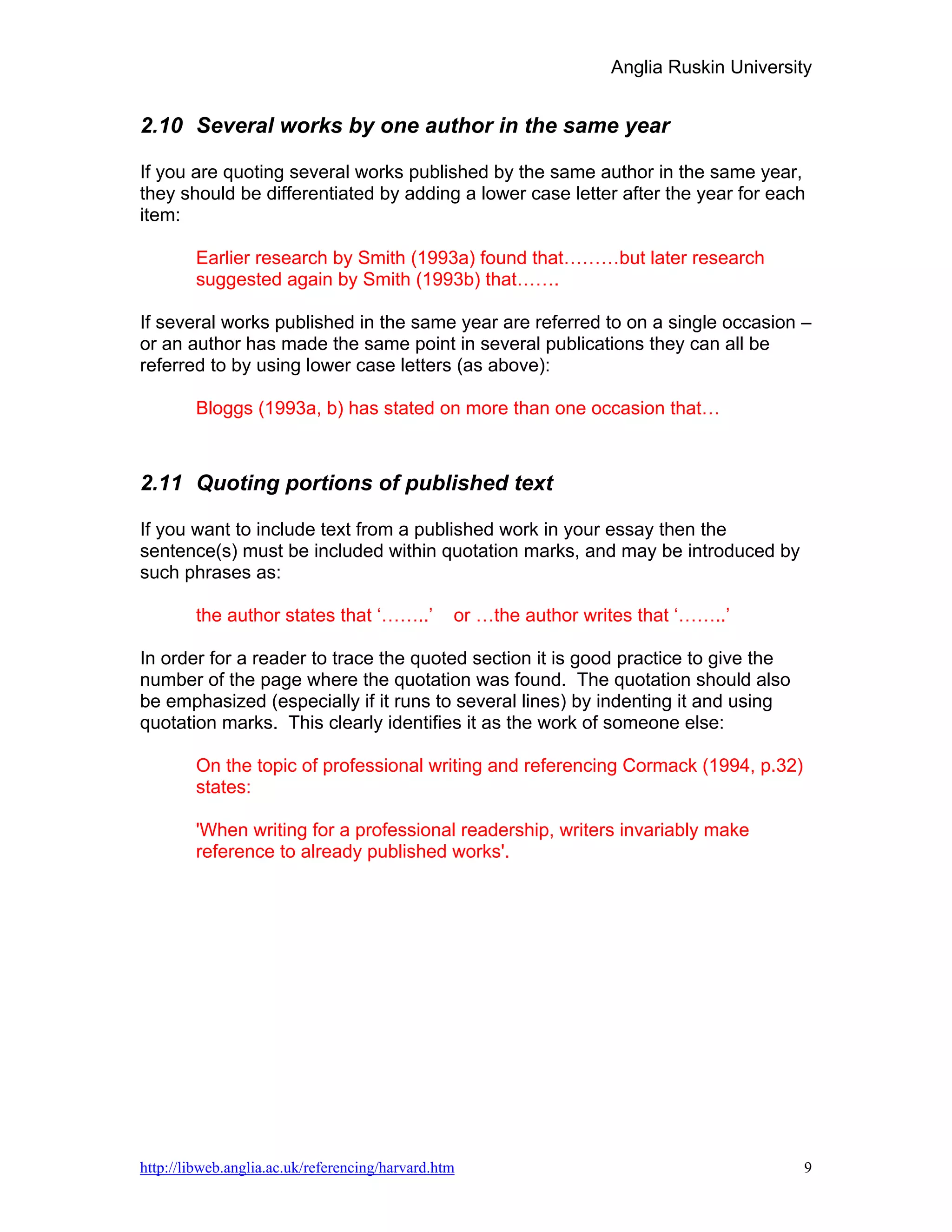 Anglia Ruskin University


2.10 Several works by one author in the same year

If you are quoting several works published by the same author in the same year,
they should be differentiated by adding a lower case letter after the year for each
item:

        Earlier research by Smith (1993a) found that………but later research
        suggested again by Smith (1993b) that…….

If several works published in the same year are referred to on a single occasion –
or an author has made the same point in several publications they can all be
referred to by using lower case letters (as above):

        Bloggs (1993a, b) has stated on more than one occasion that…



2.11 Quoting portions of published text

If you want to include text from a published work in your essay then the
sentence(s) must be included within quotation marks, and may be introduced by
such phrases as:

        the author states that ‘……..’            or …the author writes that ‘……..’

In order for a reader to trace the quoted section it is good practice to give the
number of the page where the quotation was found. The quotation should also
be emphasized (especially if it runs to several lines) by indenting it and using
quotation marks. This clearly identifies it as the work of someone else:

        On the topic of professional writing and referencing Cormack (1994, p.32)
        states:

        'When writing for a professional readership, writers invariably make
        reference to already published works'.




http://libweb.anglia.ac.uk/referencing/harvard.htm                                        9
 