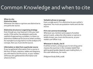 Common Knowledge and when to cite
When to cite:
Distinctive ideas
Whenever the ideas or opinions are distinctive to
one particular source.
Distinctive structure or organising strategy
Even though you may have put it into your own
words, if the author has adopted a particular
method of approaching a problem, or there is a
distinctive intellectual structure to what’s written,
for example to an argument or to the analysis of a
concept, then you must cite the source.
Information or data from a particular source
If you’ve gathered information from a source in
the form of facts, statistics, tables and diagrams,
you will need to cite the source, so your readers
will know who gathered the information and
where to find it.
Verbatim phrase or passage
Even a single word, if it is distinctive to your author’s
argument.You must use quotation marks and cite the
source.
If it’s not common knowledge
Whenever you mention some aspect of another
person’s work, unless the information or opinion is
widely known, you must cite the source, so your
readers can follow it up.
Whenever in doubt, cite it!
It will do no harm, as long as you’re not citing just to
impress the examiner in the mistaken belief that
getting good grades depends upon trading facts, in
this case references, for marks.
(Palgrave Study Skills,2018)
 