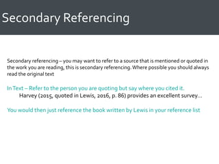 Secondary Referencing
Secondary referencing – you may want to refer to a source that is mentioned or quoted in
the work you are reading, this is secondary referencing.Where possible you should always
read the original text
InText – Refer to the person you are quoting but say where you cited it.
Harvey (2015, quoted in Lewis, 2016, p. 86) provides an excellent survey…
You would then just reference the book written by Lewis in your reference list
 