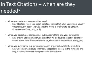 InText Citations – when are they
needed?
• When you quote someone word for word
• E.g. ‘Ideology refers to a set of beliefs or values that all of us develop, usually
unconsciously, about the way that the world is or ought to be’ (Brown,
Esbensen and Geis, 2015, p. 8)
• When you paraphrase someone i.e. putting something into your own words
• E.g. Brown, Esbensen and Geis state that we all develop at set of beliefs or
values about how the world should be, this is usual unconscious. (2015, p.8)
• When you summarise e.g. sum up someone’s argument, whole theory/article
• E.g. One important study (Harrison, 2007) looks closely at the historical and
linguistic links between European races and cultures
 