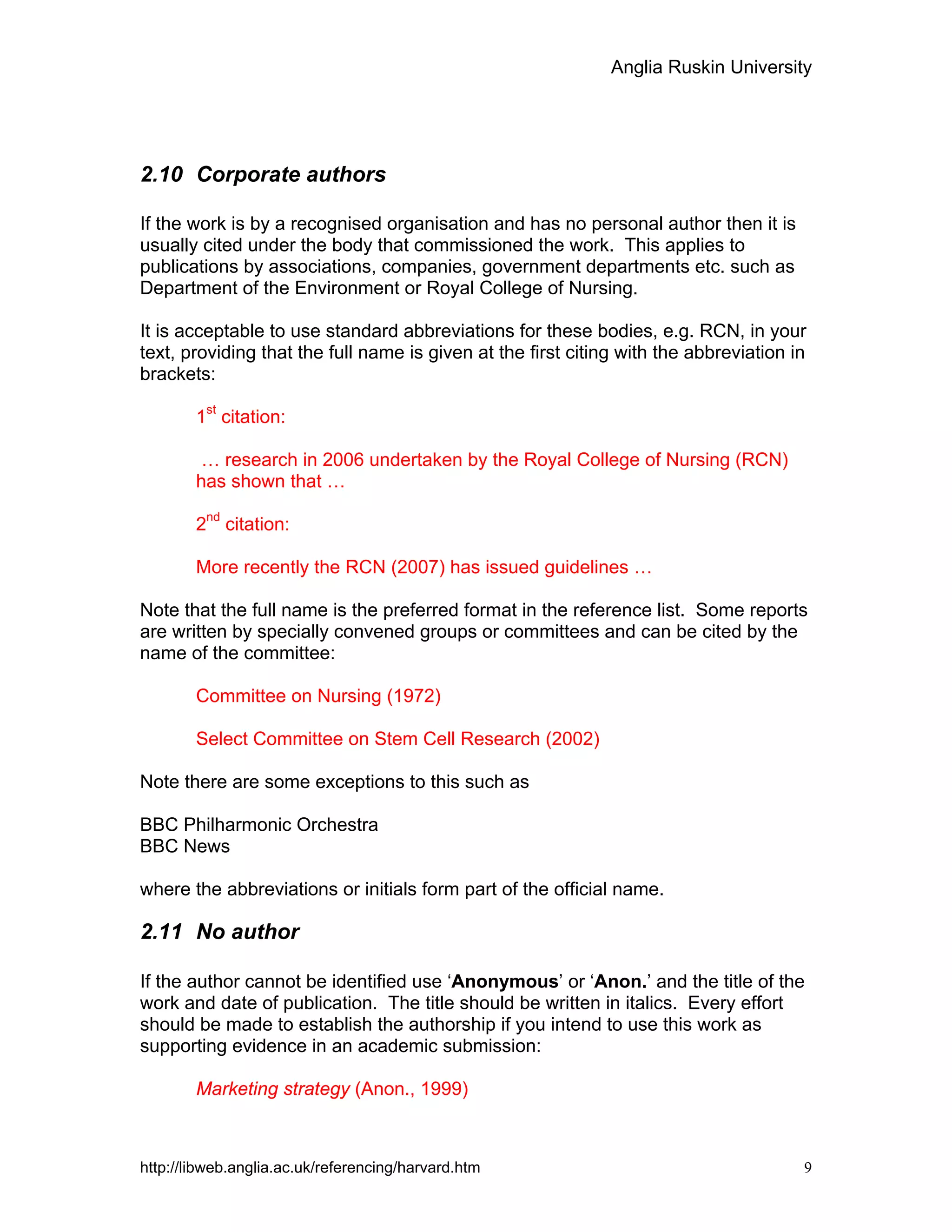 Anglia Ruskin University
http://libweb.anglia.ac.uk/referencing/harvard.htm 9
2.10 Corporate authors
If the work is by a recognised organisation and has no personal author then it is
usually cited under the body that commissioned the work. This applies to
publications by associations, companies, government departments etc. such as
Department of the Environment or Royal College of Nursing.
It is acceptable to use standard abbreviations for these bodies, e.g. RCN, in your
text, providing that the full name is given at the first citing with the abbreviation in
brackets:
1st
citation:
… research in 2006 undertaken by the Royal College of Nursing (RCN)
has shown that …
2nd
citation:
More recently the RCN (2007) has issued guidelines …
Note that the full name is the preferred format in the reference list. Some reports
are written by specially convened groups or committees and can be cited by the
name of the committee:
Committee on Nursing (1972)
Select Committee on Stem Cell Research (2002)
Note there are some exceptions to this such as
BBC Philharmonic Orchestra
BBC News
where the abbreviations or initials form part of the official name.
2.11 No author
If the author cannot be identified use ‘Anonymous’ or ‘Anon.’ and the title of the
work and date of publication. The title should be written in italics. Every effort
should be made to establish the authorship if you intend to use this work as
supporting evidence in an academic submission:
Marketing strategy (Anon., 1999)
 