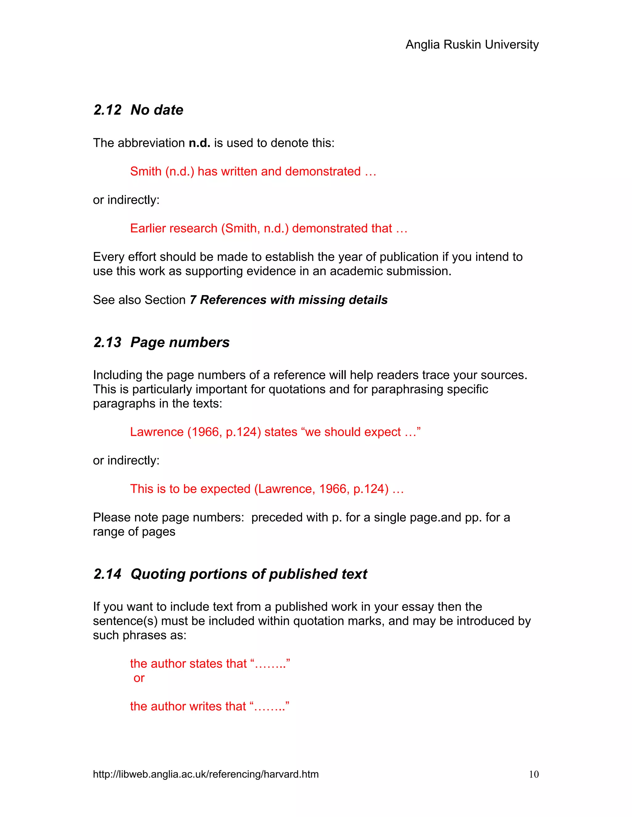 Anglia Ruskin University
http://libweb.anglia.ac.uk/referencing/harvard.htm 10
2.12 No date
The abbreviation n.d. is used to denote this:
Smith (n.d.) has written and demonstrated …
or indirectly:
Earlier research (Smith, n.d.) demonstrated that …
Every effort should be made to establish the year of publication if you intend to
use this work as supporting evidence in an academic submission.
See also Section 7 References with missing details
2.13 Page numbers
Including the page numbers of a reference will help readers trace your sources.
This is particularly important for quotations and for paraphrasing specific
paragraphs in the texts:
Lawrence (1966, p.124) states “we should expect …”
or indirectly:
This is to be expected (Lawrence, 1966, p.124) …
Please note page numbers: preceded with p. for a single page.and pp. for a
range of pages
2.14 Quoting portions of published text
If you want to include text from a published work in your essay then the
sentence(s) must be included within quotation marks, and may be introduced by
such phrases as:
the author states that “……..”
or
the author writes that “……..”
 