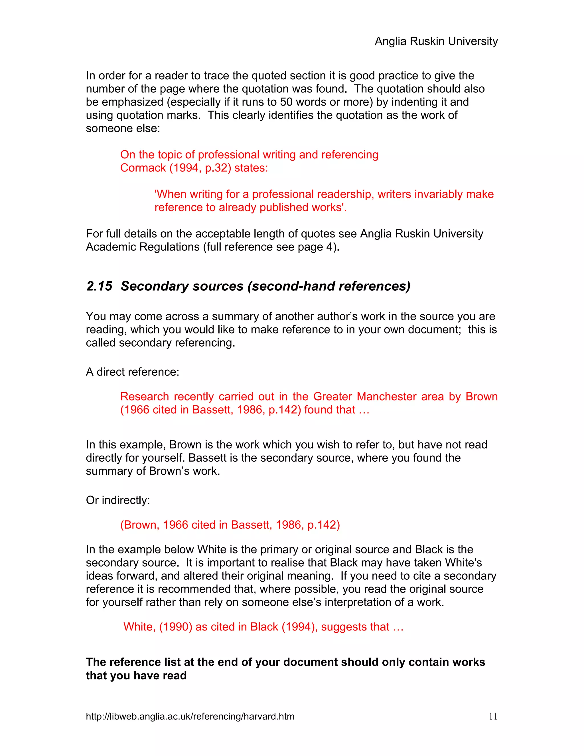 Anglia Ruskin University
http://libweb.anglia.ac.uk/referencing/harvard.htm 11
In order for a reader to trace the quoted section it is good practice to give the
number of the page where the quotation was found. The quotation should also
be emphasized (especially if it runs to 50 words or more) by indenting it and
using quotation marks. This clearly identifies the quotation as the work of
someone else:
On the topic of professional writing and referencing
Cormack (1994, p.32) states:
'When writing for a professional readership, writers invariably make
reference to already published works'.
For full details on the acceptable length of quotes see Anglia Ruskin University
Academic Regulations (full reference see page 4).
2.15 Secondary sources (second-hand references)
You may come across a summary of another author’s work in the source you are
reading, which you would like to make reference to in your own document; this is
called secondary referencing.
A direct reference:
Research recently carried out in the Greater Manchester area by Brown
(1966 cited in Bassett, 1986, p.142) found that …
In this example, Brown is the work which you wish to refer to, but have not read
directly for yourself. Bassett is the secondary source, where you found the
summary of Brown’s work.
Or indirectly:
(Brown, 1966 cited in Bassett, 1986, p.142)
In the example below White is the primary or original source and Black is the
secondary source. It is important to realise that Black may have taken White's
ideas forward, and altered their original meaning. If you need to cite a secondary
reference it is recommended that, where possible, you read the original source
for yourself rather than rely on someone else’s interpretation of a work.
White, (1990) as cited in Black (1994), suggests that …
The reference list at the end of your document should only contain works
that you have read
 