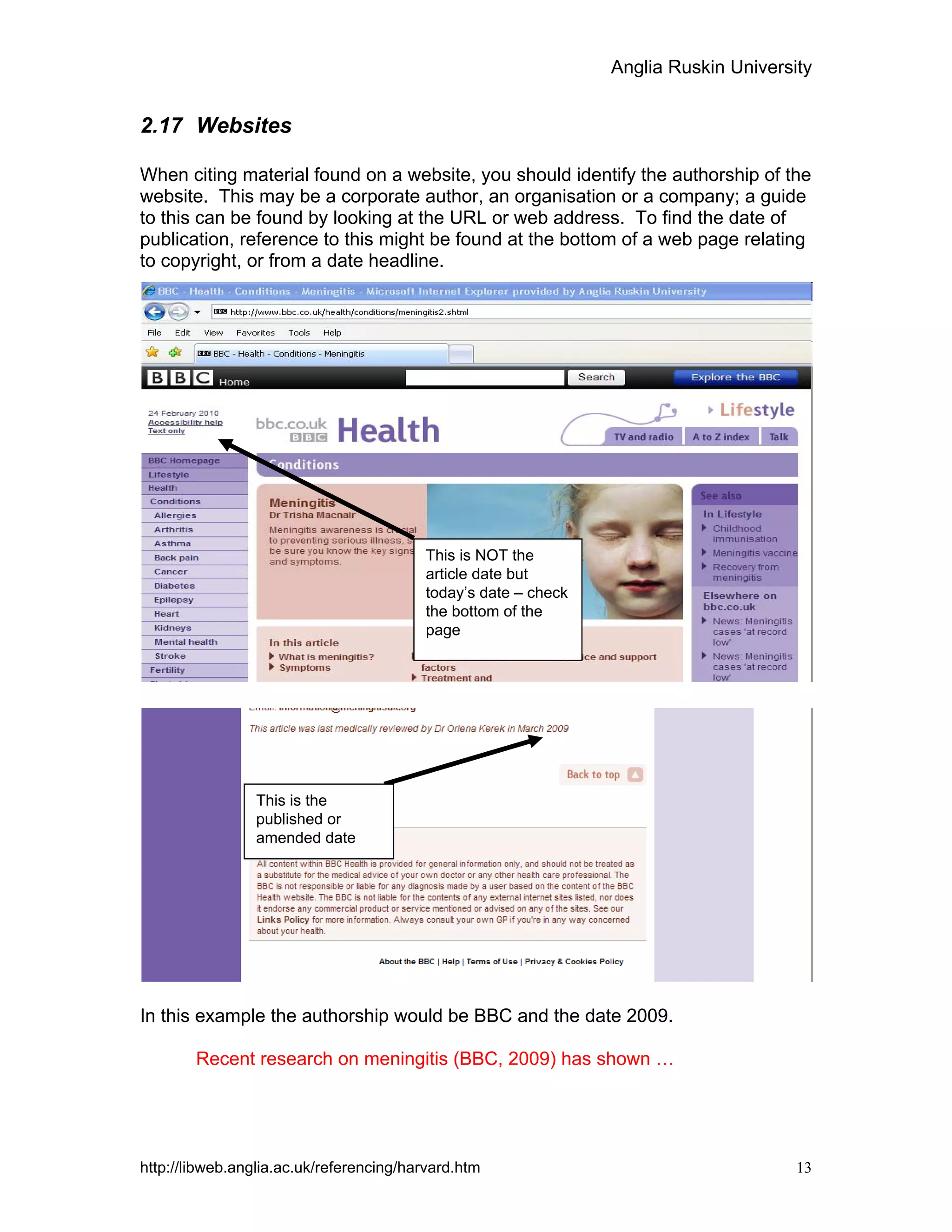 Anglia Ruskin University
http://libweb.anglia.ac.uk/referencing/harvard.htm 13
2.17 Websites
When citing material found on a website, you should identify the authorship of the
website. This may be a corporate author, an organisation or a company; a guide
to this can be found by looking at the URL or web address. To find the date of
publication, reference to this might be found at the bottom of a web page relating
to copyright, or from a date headline.
In this example the authorship would be BBC and the date 2009.
Recent research on meningitis (BBC, 2009) has shown …
This is the
published or
amended date
This is NOT the
article date but
today’s date – check
the bottom of the
page
 