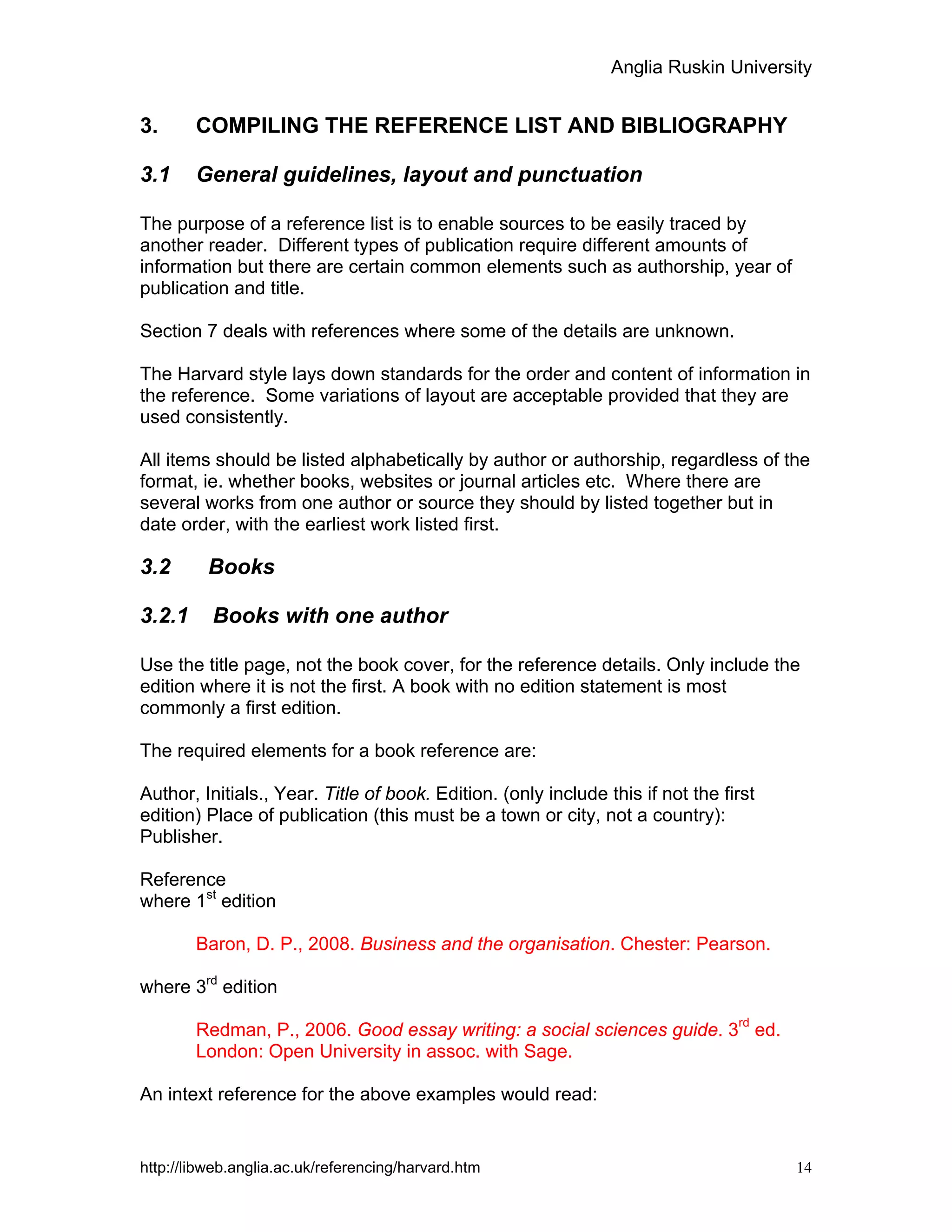 Anglia Ruskin University
http://libweb.anglia.ac.uk/referencing/harvard.htm 14
3. COMPILING THE REFERENCE LIST AND BIBLIOGRAPHY
3.1 General guidelines, layout and punctuation
The purpose of a reference list is to enable sources to be easily traced by
another reader. Different types of publication require different amounts of
information but there are certain common elements such as authorship, year of
publication and title.
Section 7 deals with references where some of the details are unknown.
The Harvard style lays down standards for the order and content of information in
the reference. Some variations of layout are acceptable provided that they are
used consistently.
All items should be listed alphabetically by author or authorship, regardless of the
format, ie. whether books, websites or journal articles etc. Where there are
several works from one author or source they should by listed together but in
date order, with the earliest work listed first.
3.2 Books
3.2.1 Books with one author
Use the title page, not the book cover, for the reference details. Only include the
edition where it is not the first. A book with no edition statement is most
commonly a first edition.
The required elements for a book reference are:
Author, Initials., Year. Title of book. Edition. (only include this if not the first
edition) Place of publication (this must be a town or city, not a country):
Publisher.
Reference
where 1st
edition
Baron, D. P., 2008. Business and the organisation. Chester: Pearson.
where 3rd
edition
Redman, P., 2006. Good essay writing: a social sciences guide. 3
rd
ed.
London: Open University in assoc. with Sage.
An intext reference for the above examples would read:
 