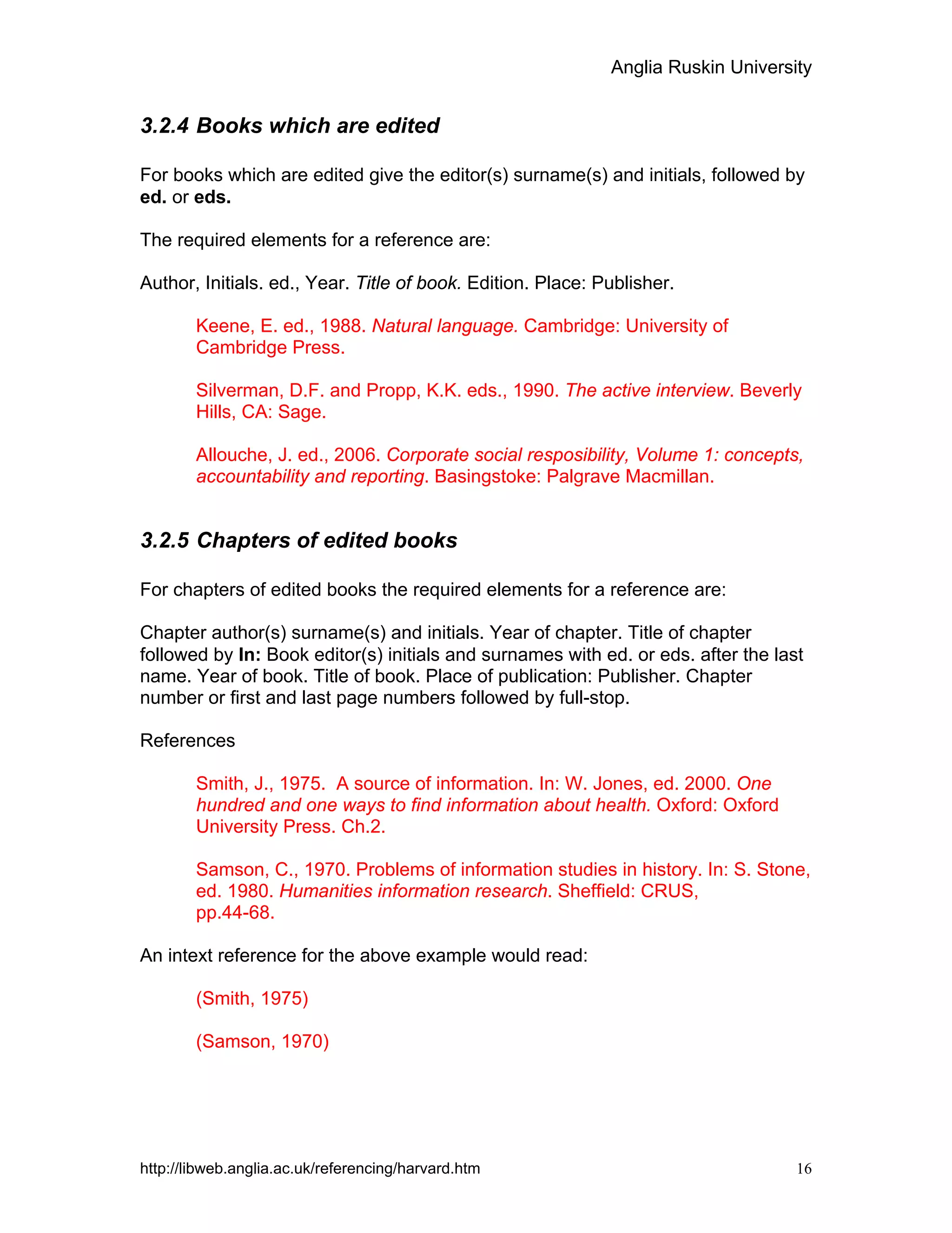 Anglia Ruskin University
http://libweb.anglia.ac.uk/referencing/harvard.htm 16
3.2.4 Books which are edited
For books which are edited give the editor(s) surname(s) and initials, followed by
ed. or eds.
The required elements for a reference are:
Author, Initials. ed., Year. Title of book. Edition. Place: Publisher.
Keene, E. ed., 1988. Natural language. Cambridge: University of
Cambridge Press.
Silverman, D.F. and Propp, K.K. eds., 1990. The active interview. Beverly
Hills, CA: Sage.
Allouche, J. ed., 2006. Corporate social resposibility, Volume 1: concepts,
accountability and reporting. Basingstoke: Palgrave Macmillan.
3.2.5 Chapters of edited books
For chapters of edited books the required elements for a reference are:
Chapter author(s) surname(s) and initials. Year of chapter. Title of chapter
followed by In: Book editor(s) initials and surnames with ed. or eds. after the last
name. Year of book. Title of book. Place of publication: Publisher. Chapter
number or first and last page numbers followed by full-stop.
References
Smith, J., 1975. A source of information. In: W. Jones, ed. 2000. One
hundred and one ways to find information about health. Oxford: Oxford
University Press. Ch.2.
Samson, C., 1970. Problems of information studies in history. In: S. Stone,
ed. 1980. Humanities information research. Sheffield: CRUS,
pp.44-68.
An intext reference for the above example would read:
(Smith, 1975)
(Samson, 1970)
 
