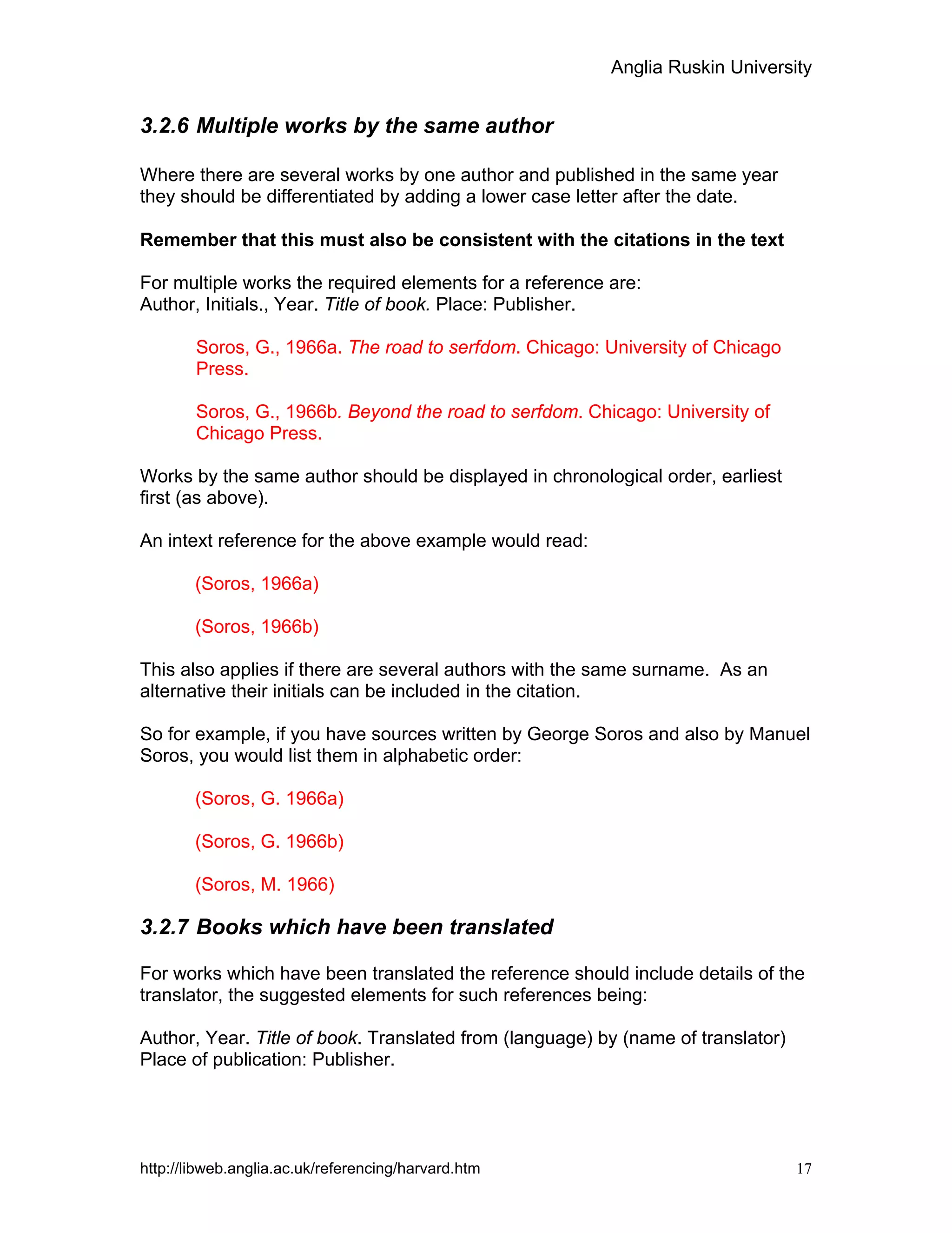 Anglia Ruskin University
http://libweb.anglia.ac.uk/referencing/harvard.htm 17
3.2.6 Multiple works by the same author
Where there are several works by one author and published in the same year
they should be differentiated by adding a lower case letter after the date.
Remember that this must also be consistent with the citations in the text
For multiple works the required elements for a reference are:
Author, Initials., Year. Title of book. Place: Publisher.
Soros, G., 1966a. The road to serfdom. Chicago: University of Chicago
Press.
Soros, G., 1966b. Beyond the road to serfdom. Chicago: University of
Chicago Press.
Works by the same author should be displayed in chronological order, earliest
first (as above).
An intext reference for the above example would read:
(Soros, 1966a)
(Soros, 1966b)
This also applies if there are several authors with the same surname. As an
alternative their initials can be included in the citation.
So for example, if you have sources written by George Soros and also by Manuel
Soros, you would list them in alphabetic order:
(Soros, G. 1966a)
(Soros, G. 1966b)
(Soros, M. 1966)
3.2.7 Books which have been translated
For works which have been translated the reference should include details of the
translator, the suggested elements for such references being:
Author, Year. Title of book. Translated from (language) by (name of translator)
Place of publication: Publisher.
 