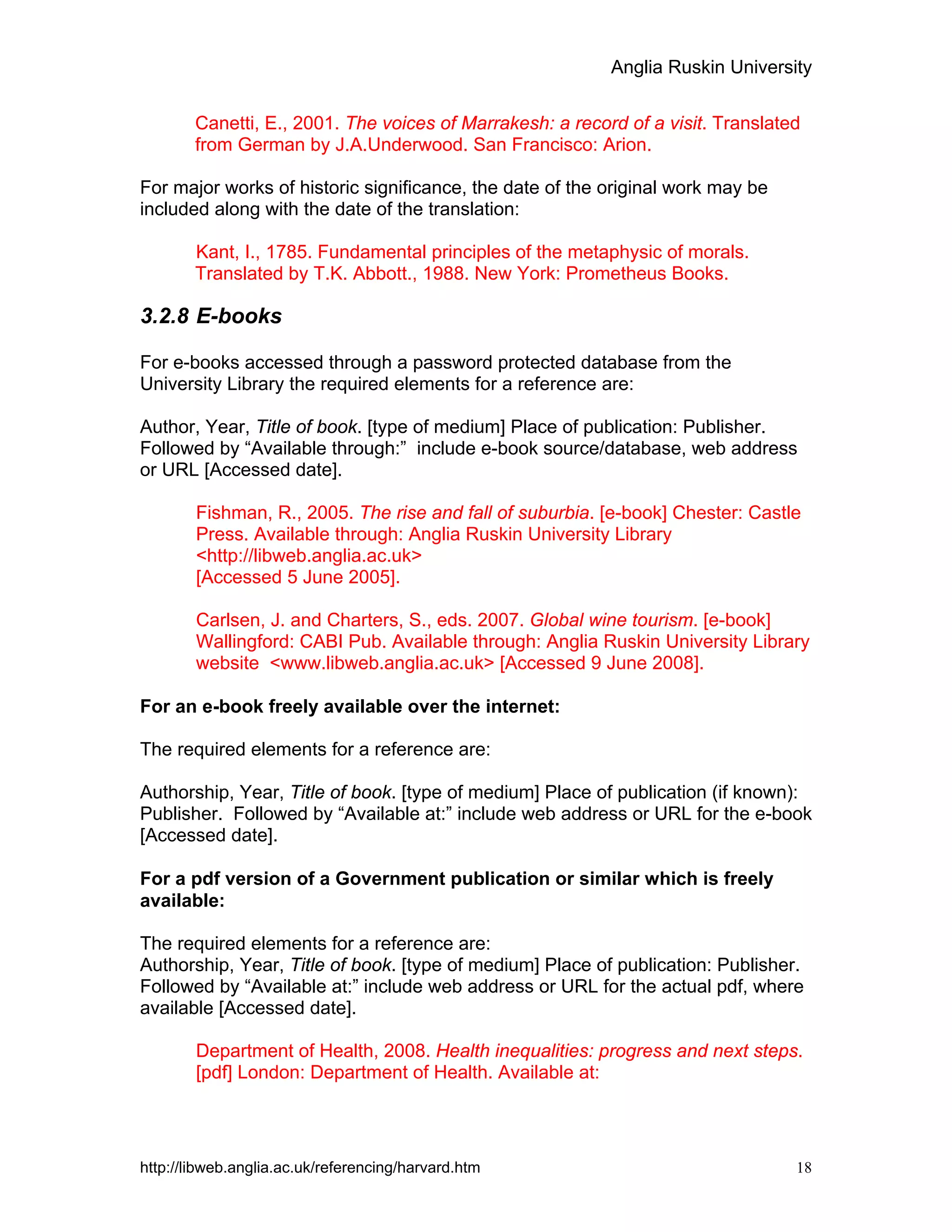 Anglia Ruskin University
http://libweb.anglia.ac.uk/referencing/harvard.htm 18
Canetti, E., 2001. The voices of Marrakesh: a record of a visit. Translated
from German by J.A.Underwood. San Francisco: Arion.
For major works of historic significance, the date of the original work may be
included along with the date of the translation:
Kant, I., 1785. Fundamental principles of the metaphysic of morals.
Translated by T.K. Abbott., 1988. New York: Prometheus Books.
3.2.8 E-books
For e-books accessed through a password protected database from the
University Library the required elements for a reference are:
Author, Year, Title of book. [type of medium] Place of publication: Publisher.
Followed by “Available through:” include e-book source/database, web address
or URL [Accessed date].
Fishman, R., 2005. The rise and fall of suburbia. [e-book] Chester: Castle
Press. Available through: Anglia Ruskin University Library
<http://libweb.anglia.ac.uk>
[Accessed 5 June 2005].
Carlsen, J. and Charters, S., eds. 2007. Global wine tourism. [e-book]
Wallingford: CABI Pub. Available through: Anglia Ruskin University Library
website <www.libweb.anglia.ac.uk> [Accessed 9 June 2008].
For an e-book freely available over the internet:
The required elements for a reference are:
Authorship, Year, Title of book. [type of medium] Place of publication (if known):
Publisher. Followed by “Available at:” include web address or URL for the e-book
[Accessed date].
For a pdf version of a Government publication or similar which is freely
available:
The required elements for a reference are:
Authorship, Year, Title of book. [type of medium] Place of publication: Publisher.
Followed by “Available at:” include web address or URL for the actual pdf, where
available [Accessed date].
Department of Health, 2008. Health inequalities: progress and next steps.
[pdf] London: Department of Health. Available at:
 