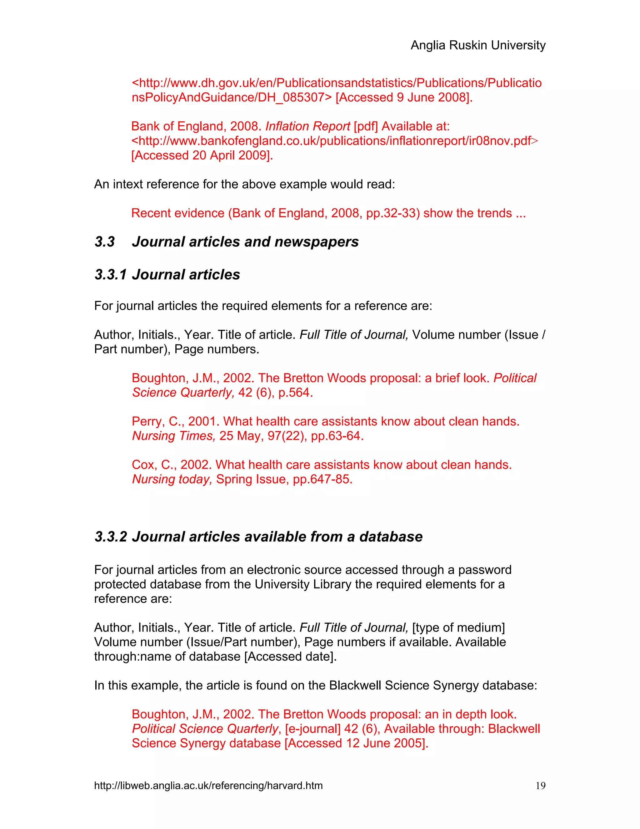 Anglia Ruskin University
http://libweb.anglia.ac.uk/referencing/harvard.htm 19
<http://www.dh.gov.uk/en/Publicationsandstatistics/Publications/Publicatio
nsPolicyAndGuidance/DH_085307> [Accessed 9 June 2008].
Bank of England, 2008. Inflation Report [pdf] Available at:
<http://www.bankofengland.co.uk/publications/inflationreport/ir08nov.pdf>
[Accessed 20 April 2009].
An intext reference for the above example would read:
Recent evidence (Bank of England, 2008, pp.32-33) show the trends ...
3.3 Journal articles and newspapers
3.3.1 Journal articles
For journal articles the required elements for a reference are:
Author, Initials., Year. Title of article. Full Title of Journal, Volume number (Issue /
Part number), Page numbers.
Boughton, J.M., 2002. The Bretton Woods proposal: a brief look. Political
Science Quarterly, 42 (6), p.564.
Perry, C., 2001. What health care assistants know about clean hands.
Nursing Times, 25 May, 97(22), pp.63-64.
Cox, C., 2002. What health care assistants know about clean hands.
Nursing today, Spring Issue, pp.647-85.
3.3.2 Journal articles available from a database
For journal articles from an electronic source accessed through a password
protected database from the University Library the required elements for a
reference are:
Author, Initials., Year. Title of article. Full Title of Journal, [type of medium]
Volume number (Issue/Part number), Page numbers if available. Available
through:name of database [Accessed date].
In this example, the article is found on the Blackwell Science Synergy database:
Boughton, J.M., 2002. The Bretton Woods proposal: an in depth look.
Political Science Quarterly, [e-journal] 42 (6), Available through: Blackwell
Science Synergy database [Accessed 12 June 2005].
 