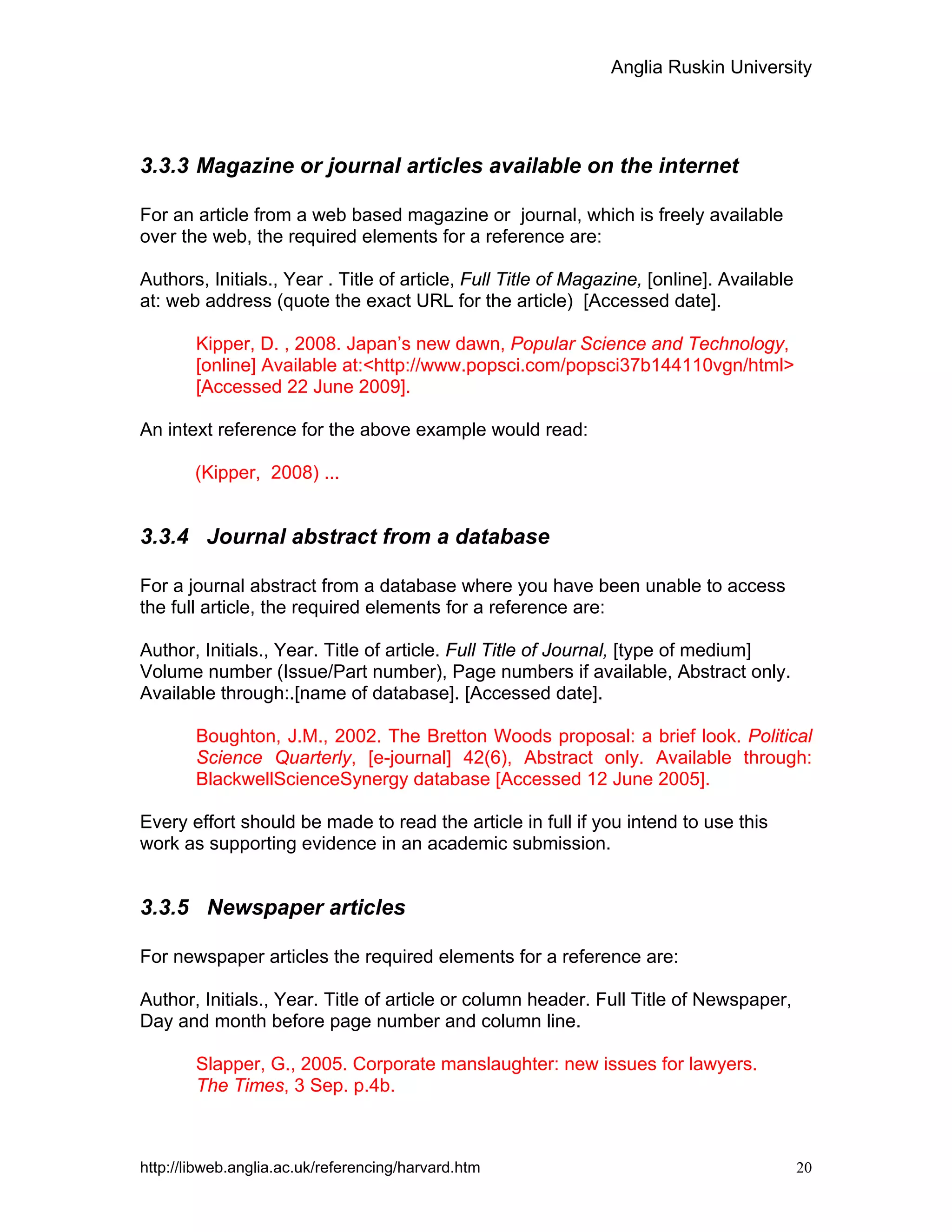 Anglia Ruskin University
http://libweb.anglia.ac.uk/referencing/harvard.htm 20
3.3.3 Magazine or journal articles available on the internet
For an article from a web based magazine or journal, which is freely available
over the web, the required elements for a reference are:
Authors, Initials., Year . Title of article, Full Title of Magazine, [online]. Available
at: web address (quote the exact URL for the article) [Accessed date].
Kipper, D. , 2008. Japan’s new dawn, Popular Science and Technology,
[online] Available at:<http://www.popsci.com/popsci37b144110vgn/html>
[Accessed 22 June 2009].
An intext reference for the above example would read:
(Kipper, 2008) ...
3.3.4 Journal abstract from a database
For a journal abstract from a database where you have been unable to access
the full article, the required elements for a reference are:
Author, Initials., Year. Title of article. Full Title of Journal, [type of medium]
Volume number (Issue/Part number), Page numbers if available, Abstract only.
Available through:.[name of database]. [Accessed date].
Boughton, J.M., 2002. The Bretton Woods proposal: a brief look. Political
Science Quarterly, [e-journal] 42(6), Abstract only. Available through:
BlackwellScienceSynergy database [Accessed 12 June 2005].
Every effort should be made to read the article in full if you intend to use this
work as supporting evidence in an academic submission.
3.3.5 Newspaper articles
For newspaper articles the required elements for a reference are:
Author, Initials., Year. Title of article or column header. Full Title of Newspaper,
Day and month before page number and column line.
Slapper, G., 2005. Corporate manslaughter: new issues for lawyers.
The Times, 3 Sep. p.4b.
 