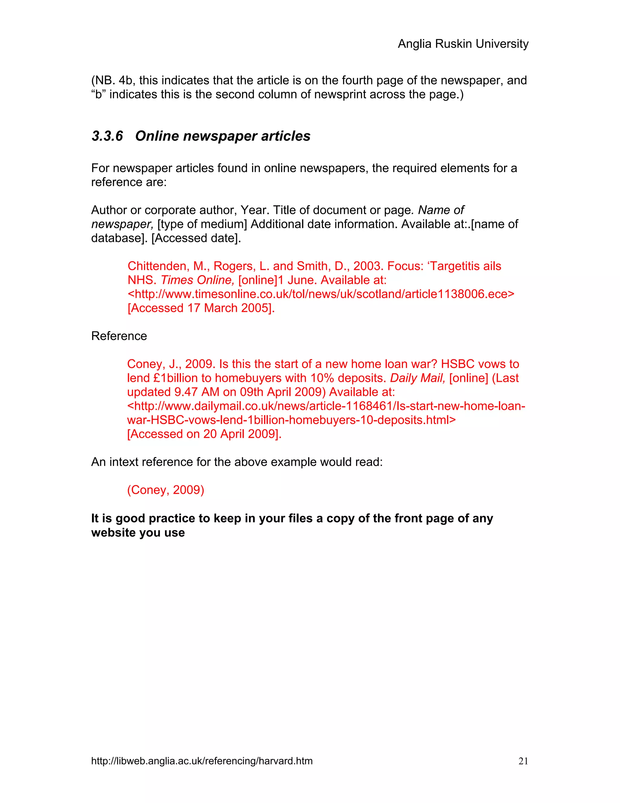 Anglia Ruskin University
http://libweb.anglia.ac.uk/referencing/harvard.htm 21
(NB. 4b, this indicates that the article is on the fourth page of the newspaper, and
“b” indicates this is the second column of newsprint across the page.)
3.3.6 Online newspaper articles
For newspaper articles found in online newspapers, the required elements for a
reference are:
Author or corporate author, Year. Title of document or page. Name of
newspaper, [type of medium] Additional date information. Available at:.[name of
database]. [Accessed date].
Chittenden, M., Rogers, L. and Smith, D., 2003. Focus: ‘Targetitis ails
NHS. Times Online, [online]1 June. Available at:
<http://www.timesonline.co.uk/tol/news/uk/scotland/article1138006.ece>
[Accessed 17 March 2005].
Reference
Coney, J., 2009. Is this the start of a new home loan war? HSBC vows to
lend £1billion to homebuyers with 10% deposits. Daily Mail, [online] (Last
updated 9.47 AM on 09th April 2009) Available at:
<http://www.dailymail.co.uk/news/article-1168461/Is-start-new-home-loan-
war-HSBC-vows-lend-1billion-homebuyers-10-deposits.html>
[Accessed on 20 April 2009].
An intext reference for the above example would read:
(Coney, 2009)
It is good practice to keep in your files a copy of the front page of any
website you use
 