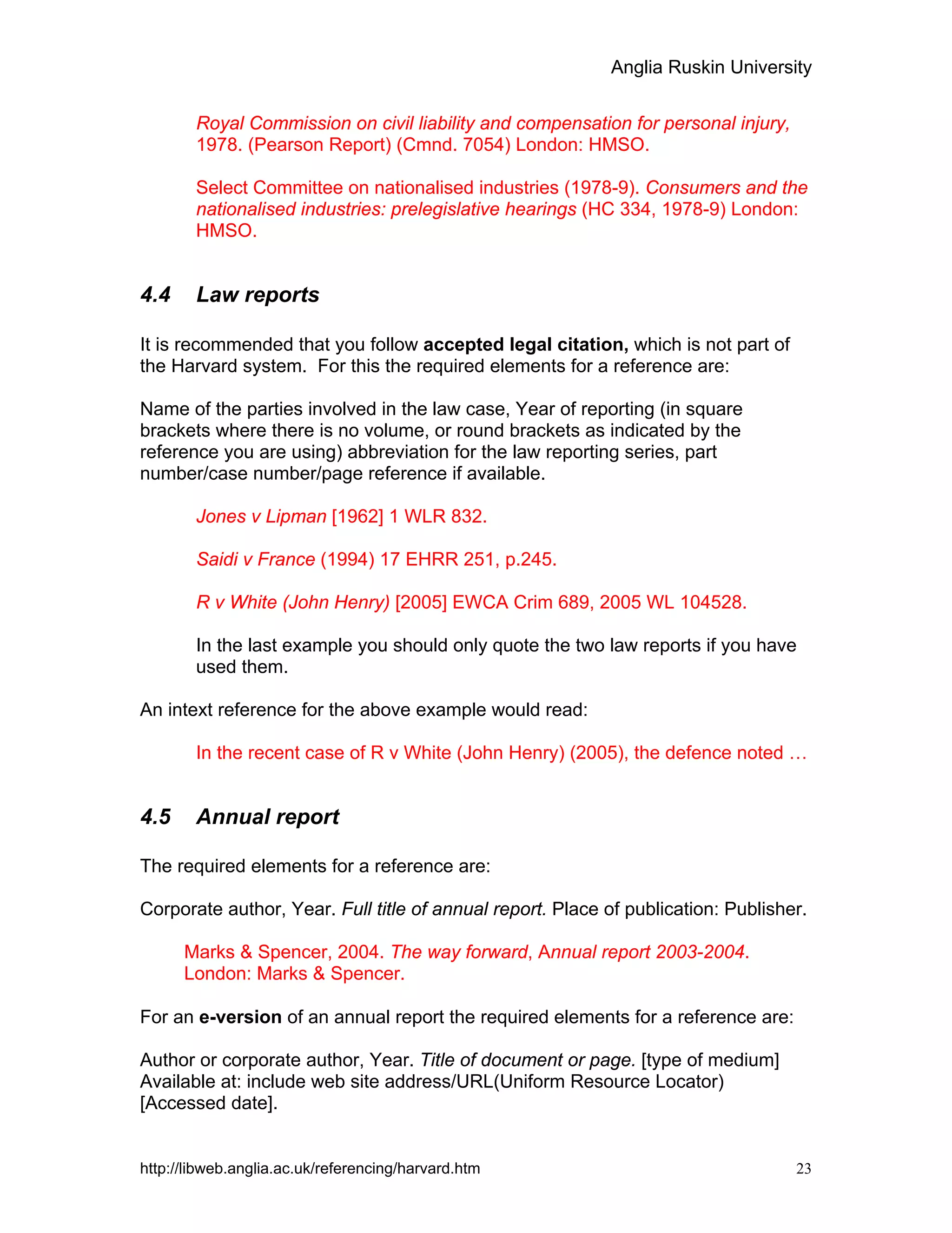 Anglia Ruskin University
http://libweb.anglia.ac.uk/referencing/harvard.htm 23
Royal Commission on civil liability and compensation for personal injury,
1978. (Pearson Report) (Cmnd. 7054) London: HMSO.
Select Committee on nationalised industries (1978-9). Consumers and the
nationalised industries: prelegislative hearings (HC 334, 1978-9) London:
HMSO.
4.4 Law reports
It is recommended that you follow accepted legal citation, which is not part of
the Harvard system. For this the required elements for a reference are:
Name of the parties involved in the law case, Year of reporting (in square
brackets where there is no volume, or round brackets as indicated by the
reference you are using) abbreviation for the law reporting series, part
number/case number/page reference if available.
Jones v Lipman [1962] 1 WLR 832.
Saidi v France (1994) 17 EHRR 251, p.245.
R v White (John Henry) [2005] EWCA Crim 689, 2005 WL 104528.
In the last example you should only quote the two law reports if you have
used them.
An intext reference for the above example would read:
In the recent case of R v White (John Henry) (2005), the defence noted …
4.5 Annual report
The required elements for a reference are:
Corporate author, Year. Full title of annual report. Place of publication: Publisher.
Marks & Spencer, 2004. The way forward, Annual report 2003-2004.
London: Marks & Spencer.
For an e-version of an annual report the required elements for a reference are:
Author or corporate author, Year. Title of document or page. [type of medium]
Available at: include web site address/URL(Uniform Resource Locator)
[Accessed date].
 