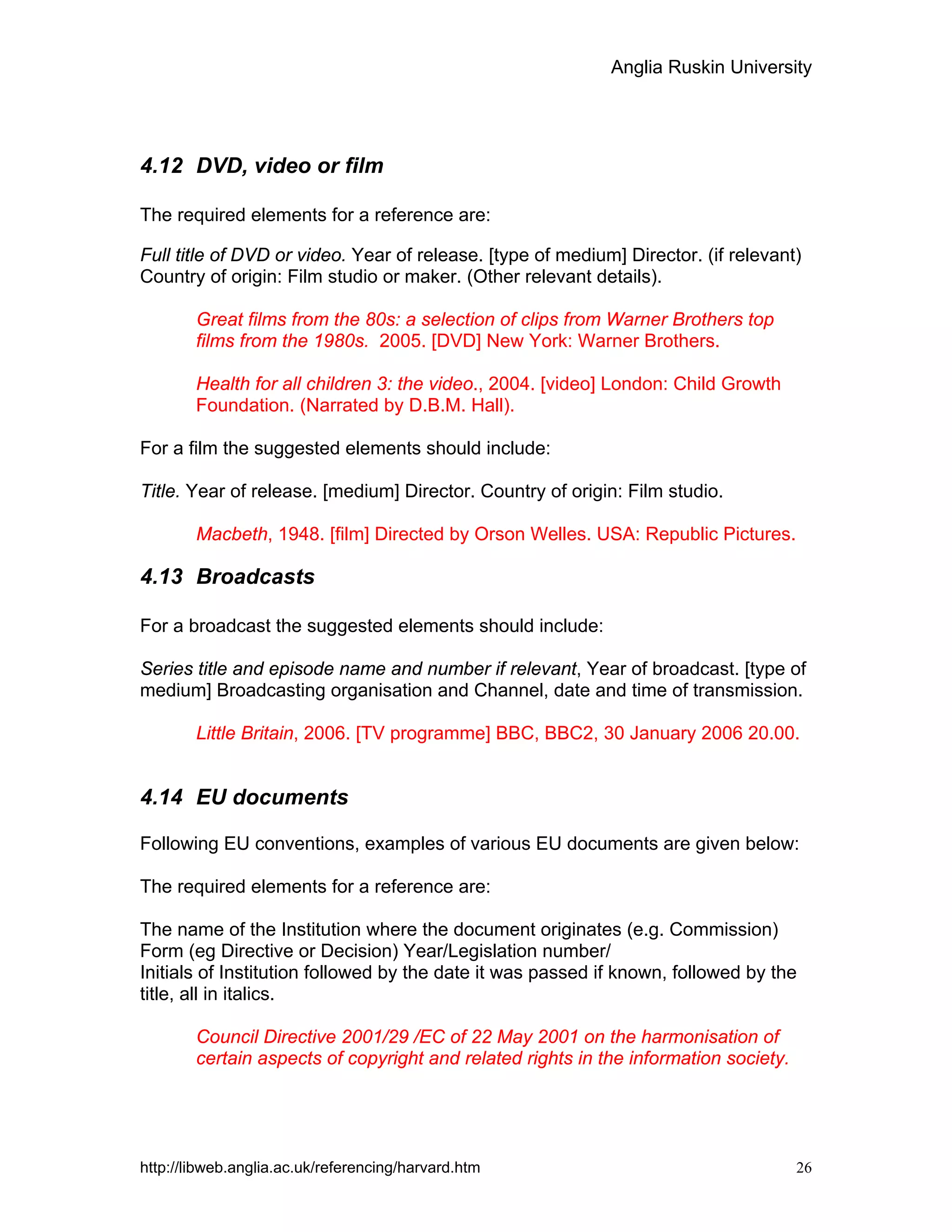 Anglia Ruskin University
http://libweb.anglia.ac.uk/referencing/harvard.htm 26
4.12 DVD, video or film
The required elements for a reference are:
Full title of DVD or video. Year of release. [type of medium] Director. (if relevant)
Country of origin: Film studio or maker. (Other relevant details).
Great films from the 80s: a selection of clips from Warner Brothers top
films from the 1980s. 2005. [DVD] New York: Warner Brothers.
Health for all children 3: the video., 2004. [video] London: Child Growth
Foundation. (Narrated by D.B.M. Hall).
For a film the suggested elements should include:
Title. Year of release. [medium] Director. Country of origin: Film studio.
Macbeth, 1948. [film] Directed by Orson Welles. USA: Republic Pictures.
4.13 Broadcasts
For a broadcast the suggested elements should include:
Series title and episode name and number if relevant, Year of broadcast. [type of
medium] Broadcasting organisation and Channel, date and time of transmission.
Little Britain, 2006. [TV programme] BBC, BBC2, 30 January 2006 20.00.
4.14 EU documents
Following EU conventions, examples of various EU documents are given below:
The required elements for a reference are:
The name of the Institution where the document originates (e.g. Commission)
Form (eg Directive or Decision) Year/Legislation number/
Initials of Institution followed by the date it was passed if known, followed by the
title, all in italics.
Council Directive 2001/29 /EC of 22 May 2001 on the harmonisation of
certain aspects of copyright and related rights in the information society.
 