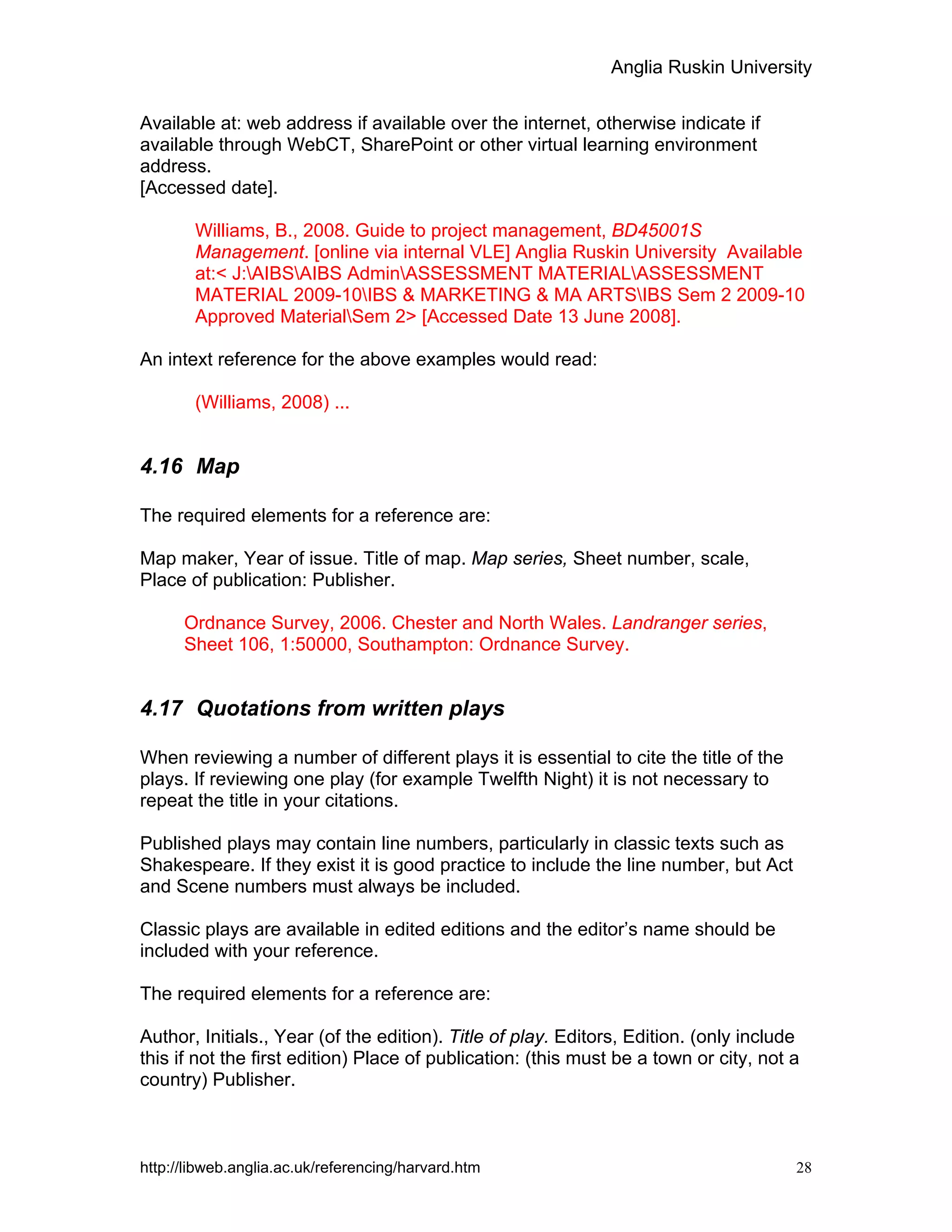 Anglia Ruskin University
http://libweb.anglia.ac.uk/referencing/harvard.htm 28
Available at: web address if available over the internet, otherwise indicate if
available through WebCT, SharePoint or other virtual learning environment
address.
[Accessed date].
Williams, B., 2008. Guide to project management, BD45001S
Management. [online via internal VLE] Anglia Ruskin University Available
at:< J:AIBSAIBS AdminASSESSMENT MATERIALASSESSMENT
MATERIAL 2009-10IBS & MARKETING & MA ARTSIBS Sem 2 2009-10
Approved MaterialSem 2> [Accessed Date 13 June 2008].
An intext reference for the above examples would read:
(Williams, 2008) ...
4.16 Map
The required elements for a reference are:
Map maker, Year of issue. Title of map. Map series, Sheet number, scale,
Place of publication: Publisher.
Ordnance Survey, 2006. Chester and North Wales. Landranger series,
Sheet 106, 1:50000, Southampton: Ordnance Survey.
4.17 Quotations from written plays
When reviewing a number of different plays it is essential to cite the title of the
plays. If reviewing one play (for example Twelfth Night) it is not necessary to
repeat the title in your citations.
Published plays may contain line numbers, particularly in classic texts such as
Shakespeare. If they exist it is good practice to include the line number, but Act
and Scene numbers must always be included.
Classic plays are available in edited editions and the editor’s name should be
included with your reference.
The required elements for a reference are:
Author, Initials., Year (of the edition). Title of play. Editors, Edition. (only include
this if not the first edition) Place of publication: (this must be a town or city, not a
country) Publisher.
 