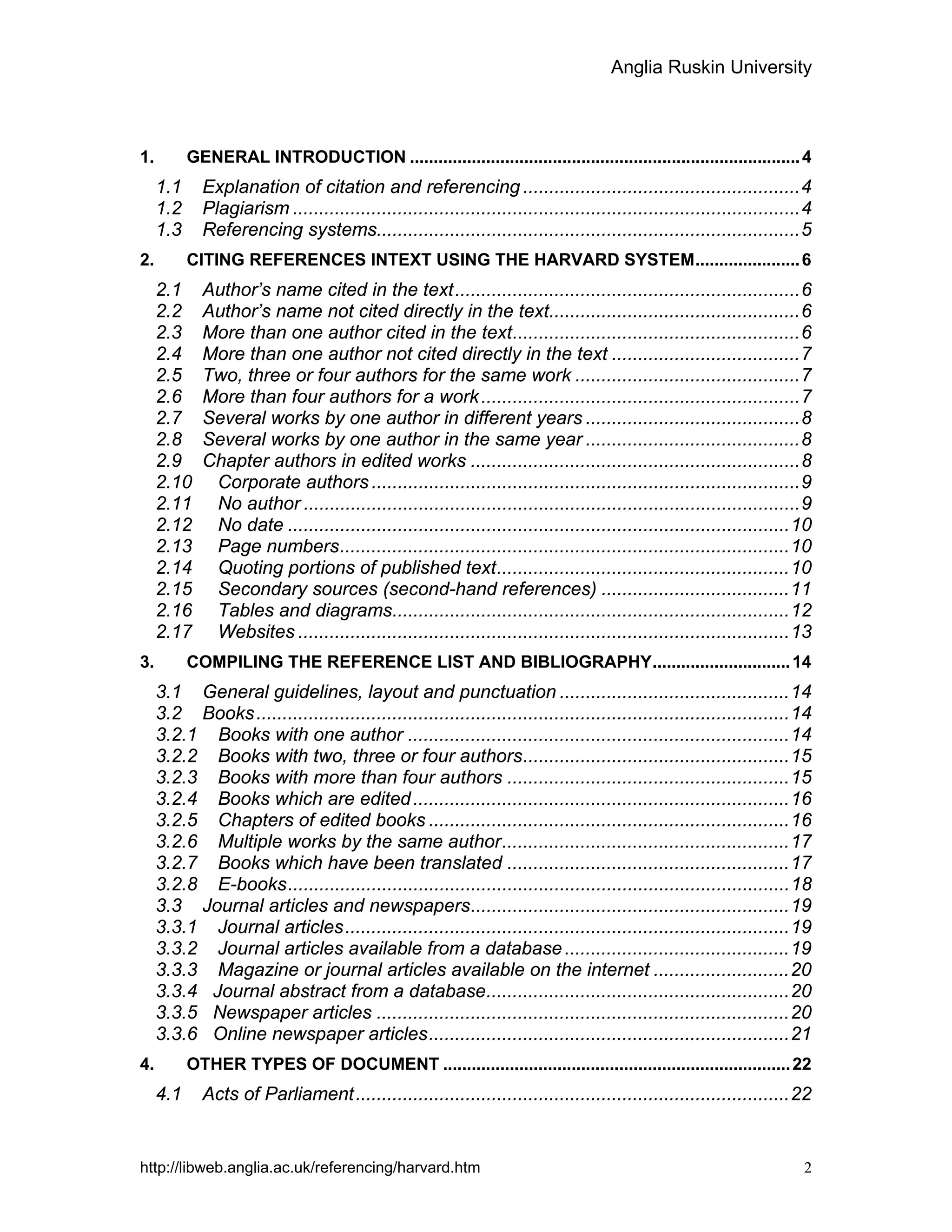 Anglia Ruskin University
http://libweb.anglia.ac.uk/referencing/harvard.htm 2
1. GENERAL INTRODUCTION ..................................................................................4
1.1 Explanation of citation and referencing .....................................................4
1.2 Plagiarism .................................................................................................4
1.3 Referencing systems.................................................................................5
2. CITING REFERENCES INTEXT USING THE HARVARD SYSTEM......................6
2.1 Author’s name cited in the text..................................................................6
2.2 Author’s name not cited directly in the text................................................6
2.3 More than one author cited in the text.......................................................6
2.4 More than one author not cited directly in the text ....................................7
2.5 Two, three or four authors for the same work ...........................................7
2.6 More than four authors for a work.............................................................7
2.7 Several works by one author in different years .........................................8
2.8 Several works by one author in the same year .........................................8
2.9 Chapter authors in edited works ...............................................................8
2.10 Corporate authors ..................................................................................9
2.11 No author ...............................................................................................9
2.12 No date ................................................................................................10
2.13 Page numbers......................................................................................10
2.14 Quoting portions of published text........................................................10
2.15 Secondary sources (second-hand references) ....................................11
2.16 Tables and diagrams............................................................................12
2.17 Websites ..............................................................................................13
3. COMPILING THE REFERENCE LIST AND BIBLIOGRAPHY.............................14
3.1 General guidelines, layout and punctuation ............................................14
3.2 Books......................................................................................................14
3.2.1 Books with one author .........................................................................14
3.2.2 Books with two, three or four authors...................................................15
3.2.3 Books with more than four authors ......................................................15
3.2.4 Books which are edited........................................................................16
3.2.5 Chapters of edited books .....................................................................16
3.2.6 Multiple works by the same author.......................................................17
3.2.7 Books which have been translated ......................................................17
3.2.8 E-books................................................................................................18
3.3 Journal articles and newspapers.............................................................19
3.3.1 Journal articles.....................................................................................19
3.3.2 Journal articles available from a database...........................................19
3.3.3 Magazine or journal articles available on the internet ..........................20
3.3.4 Journal abstract from a database..........................................................20
3.3.5 Newspaper articles ...............................................................................20
3.3.6 Online newspaper articles.....................................................................21
4. OTHER TYPES OF DOCUMENT .........................................................................22
4.1 Acts of Parliament...................................................................................22
 