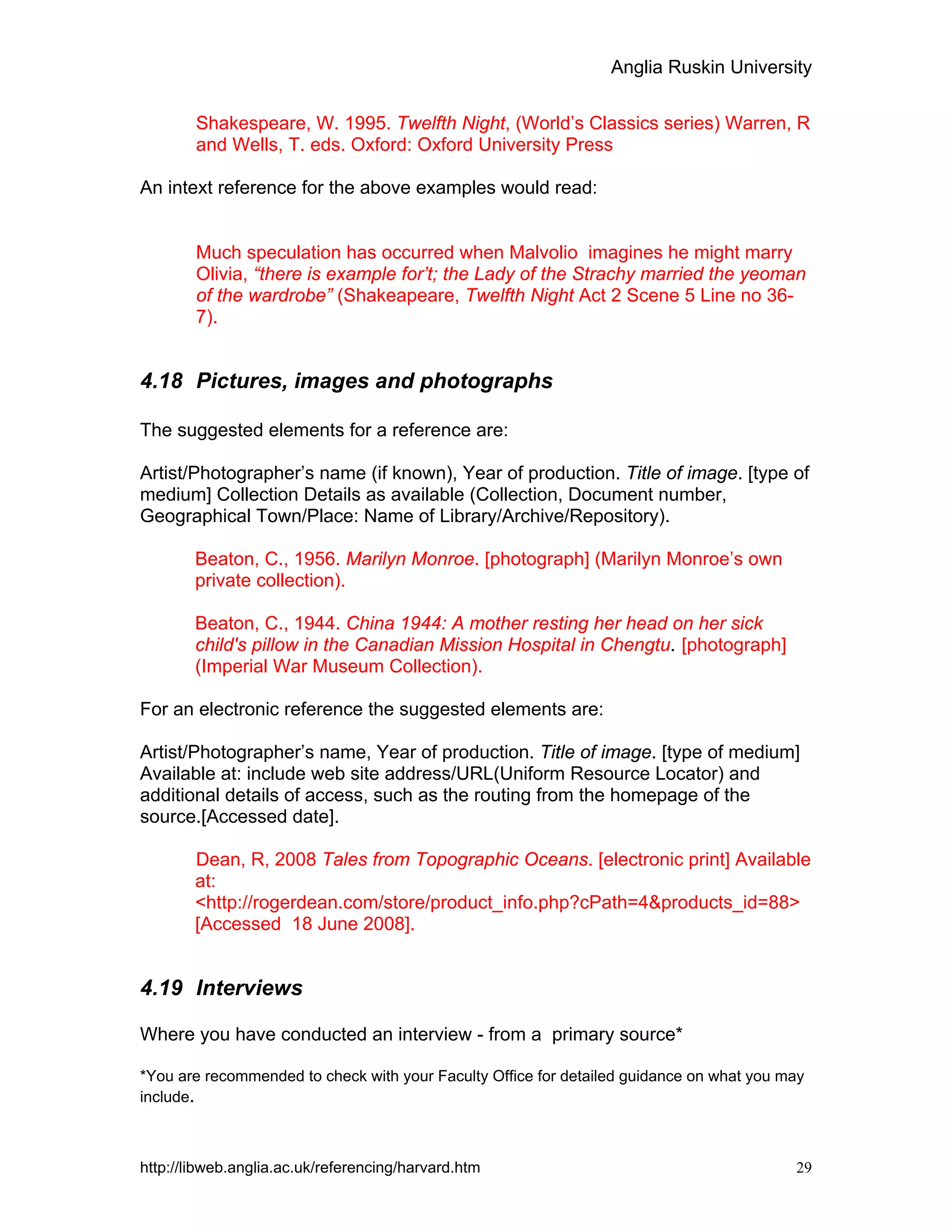 Anglia Ruskin University
http://libweb.anglia.ac.uk/referencing/harvard.htm 29
Shakespeare, W. 1995. Twelfth Night, (World’s Classics series) Warren, R
and Wells, T. eds. Oxford: Oxford University Press
An intext reference for the above examples would read:
Much speculation has occurred when Malvolio imagines he might marry
Olivia, “there is example for’t; the Lady of the Strachy married the yeoman
of the wardrobe” (Shakeapeare, Twelfth Night Act 2 Scene 5 Line no 36-
7).
4.18 Pictures, images and photographs
The suggested elements for a reference are:
Artist/Photographer’s name (if known), Year of production. Title of image. [type of
medium] Collection Details as available (Collection, Document number,
Geographical Town/Place: Name of Library/Archive/Repository).
Beaton, C., 1956. Marilyn Monroe. [photograph] (Marilyn Monroe’s own
private collection).
Beaton, C., 1944. China 1944: A mother resting her head on her sick
child's pillow in the Canadian Mission Hospital in Chengtu. [photograph]
(Imperial War Museum Collection).
For an electronic reference the suggested elements are:
Artist/Photographer’s name, Year of production. Title of image. [type of medium]
Available at: include web site address/URL(Uniform Resource Locator) and
additional details of access, such as the routing from the homepage of the
source.[Accessed date].
Dean, R, 2008 Tales from Topographic Oceans. [electronic print] Available
at:
<http://rogerdean.com/store/product_info.php?cPath=4&products_id=88>
[Accessed 18 June 2008].
4.19 Interviews
Where you have conducted an interview - from a primary source*
*You are recommended to check with your Faculty Office for detailed guidance on what you may
include.
 