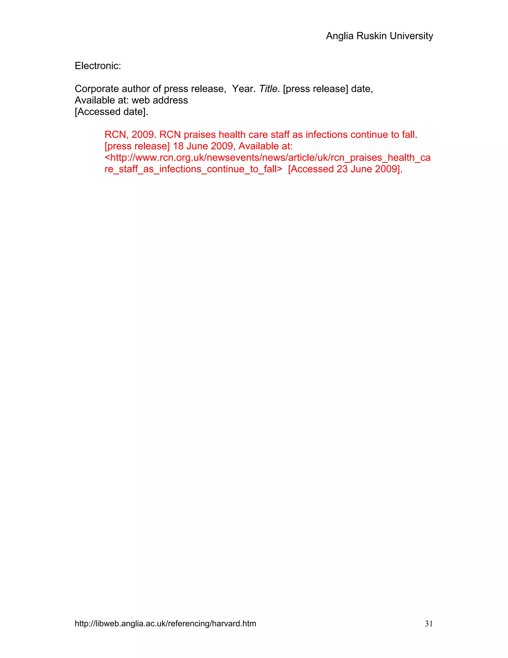 Anglia Ruskin University
http://libweb.anglia.ac.uk/referencing/harvard.htm 31
Electronic:
Corporate author of press release, Year. Title. [press release] date,
Available at: web address
[Accessed date].
RCN, 2009. RCN praises health care staff as infections continue to fall.
[press release] 18 June 2009, Available at:
<http://www.rcn.org.uk/newsevents/news/article/uk/rcn_praises_health_ca
re_staff_as_infections_continue_to_fall> [Accessed 23 June 2009].
 