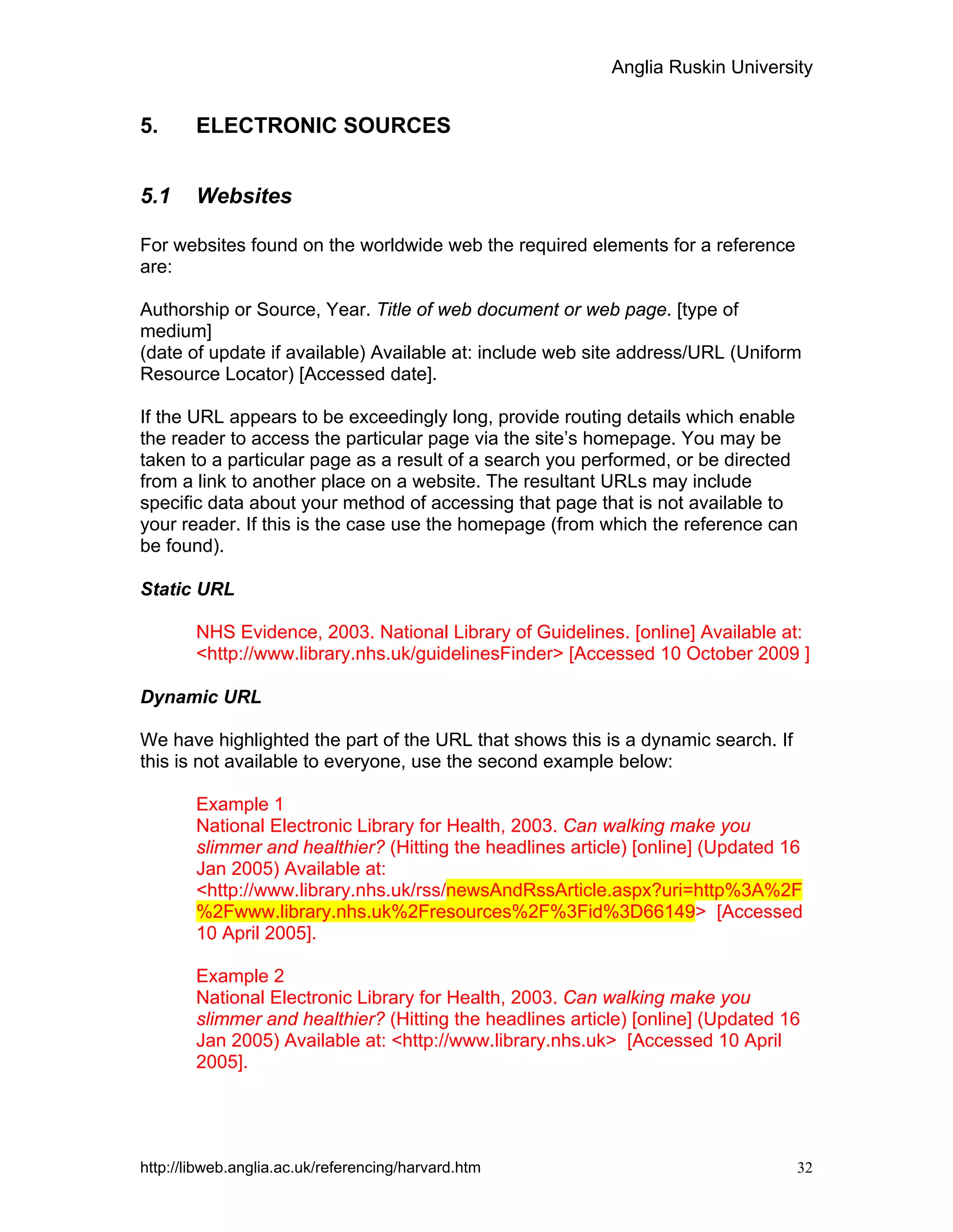 Anglia Ruskin University
http://libweb.anglia.ac.uk/referencing/harvard.htm 32
5. ELECTRONIC SOURCES
5.1 Websites
For websites found on the worldwide web the required elements for a reference
are:
Authorship or Source, Year. Title of web document or web page. [type of
medium]
(date of update if available) Available at: include web site address/URL (Uniform
Resource Locator) [Accessed date].
If the URL appears to be exceedingly long, provide routing details which enable
the reader to access the particular page via the site’s homepage. You may be
taken to a particular page as a result of a search you performed, or be directed
from a link to another place on a website. The resultant URLs may include
specific data about your method of accessing that page that is not available to
your reader. If this is the case use the homepage (from which the reference can
be found).
Static URL
NHS Evidence, 2003. National Library of Guidelines. [online] Available at:
<http://www.library.nhs.uk/guidelinesFinder> [Accessed 10 October 2009 ]
Dynamic URL
We have highlighted the part of the URL that shows this is a dynamic search. If
this is not available to everyone, use the second example below:
Example 1
National Electronic Library for Health, 2003. Can walking make you
slimmer and healthier? (Hitting the headlines article) [online] (Updated 16
Jan 2005) Available at:
<http://www.library.nhs.uk/rss/newsAndRssArticle.aspx?uri=http%3A%2F
%2Fwww.library.nhs.uk%2Fresources%2F%3Fid%3D66149> [Accessed
10 April 2005].
Example 2
National Electronic Library for Health, 2003. Can walking make you
slimmer and healthier? (Hitting the headlines article) [online] (Updated 16
Jan 2005) Available at: <http://www.library.nhs.uk> [Accessed 10 April
2005].
 