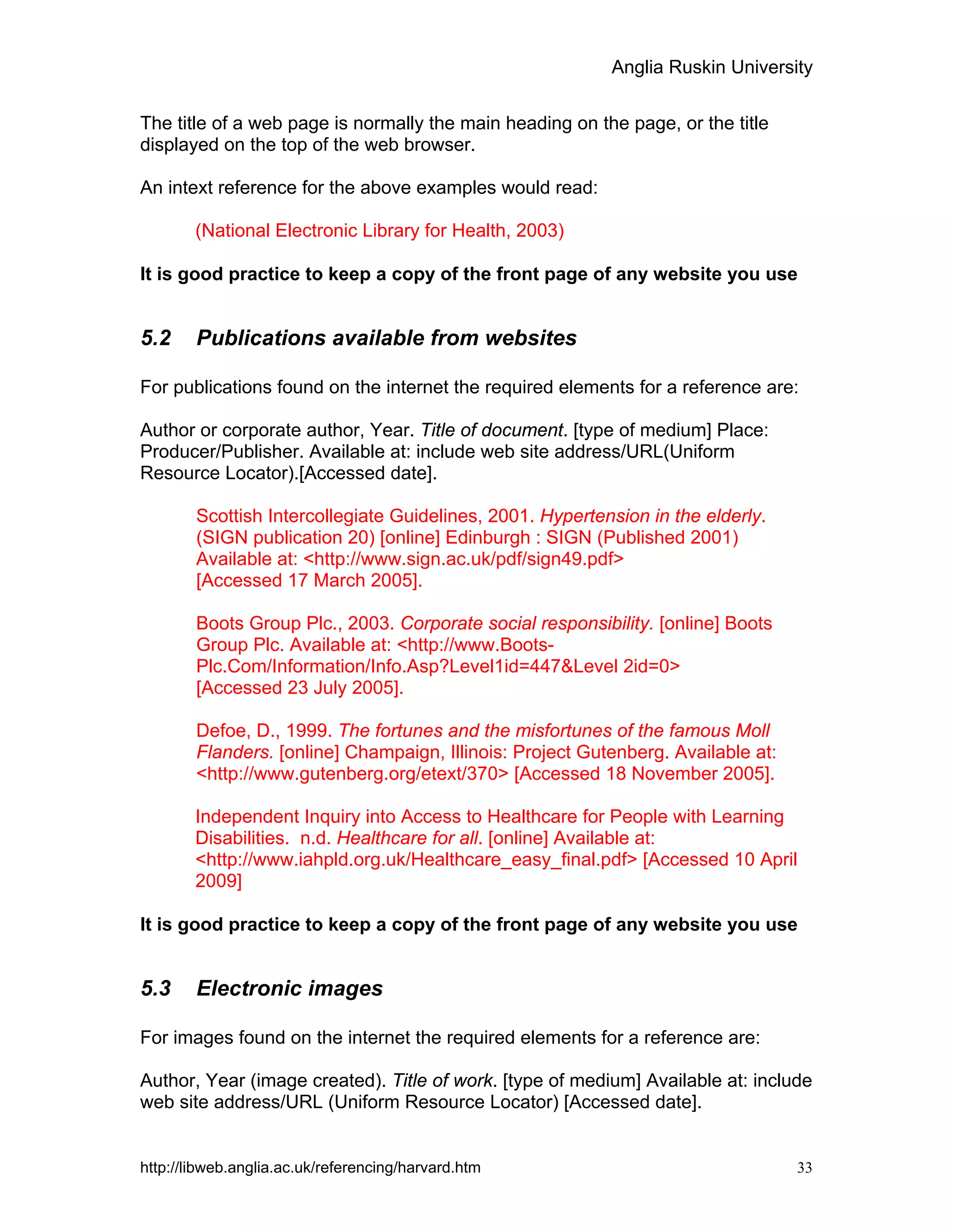 Anglia Ruskin University
http://libweb.anglia.ac.uk/referencing/harvard.htm 33
The title of a web page is normally the main heading on the page, or the title
displayed on the top of the web browser.
An intext reference for the above examples would read:
(National Electronic Library for Health, 2003)
It is good practice to keep a copy of the front page of any website you use
5.2 Publications available from websites
For publications found on the internet the required elements for a reference are:
Author or corporate author, Year. Title of document. [type of medium] Place:
Producer/Publisher. Available at: include web site address/URL(Uniform
Resource Locator).[Accessed date].
Scottish Intercollegiate Guidelines, 2001. Hypertension in the elderly.
(SIGN publication 20) [online] Edinburgh : SIGN (Published 2001)
Available at: <http://www.sign.ac.uk/pdf/sign49.pdf>
[Accessed 17 March 2005].
Boots Group Plc., 2003. Corporate social responsibility. [online] Boots
Group Plc. Available at: <http://www.Boots-
Plc.Com/Information/Info.Asp?Level1id=447&Level 2id=0>
[Accessed 23 July 2005].
Defoe, D., 1999. The fortunes and the misfortunes of the famous Moll
Flanders. [online] Champaign, Illinois: Project Gutenberg. Available at:
<http://www.gutenberg.org/etext/370> [Accessed 18 November 2005].
Independent Inquiry into Access to Healthcare for People with Learning
Disabilities. n.d. Healthcare for all. [online] Available at:
<http://www.iahpld.org.uk/Healthcare_easy_final.pdf> [Accessed 10 April
2009]
It is good practice to keep a copy of the front page of any website you use
5.3 Electronic images
For images found on the internet the required elements for a reference are:
Author, Year (image created). Title of work. [type of medium] Available at: include
web site address/URL (Uniform Resource Locator) [Accessed date].
 