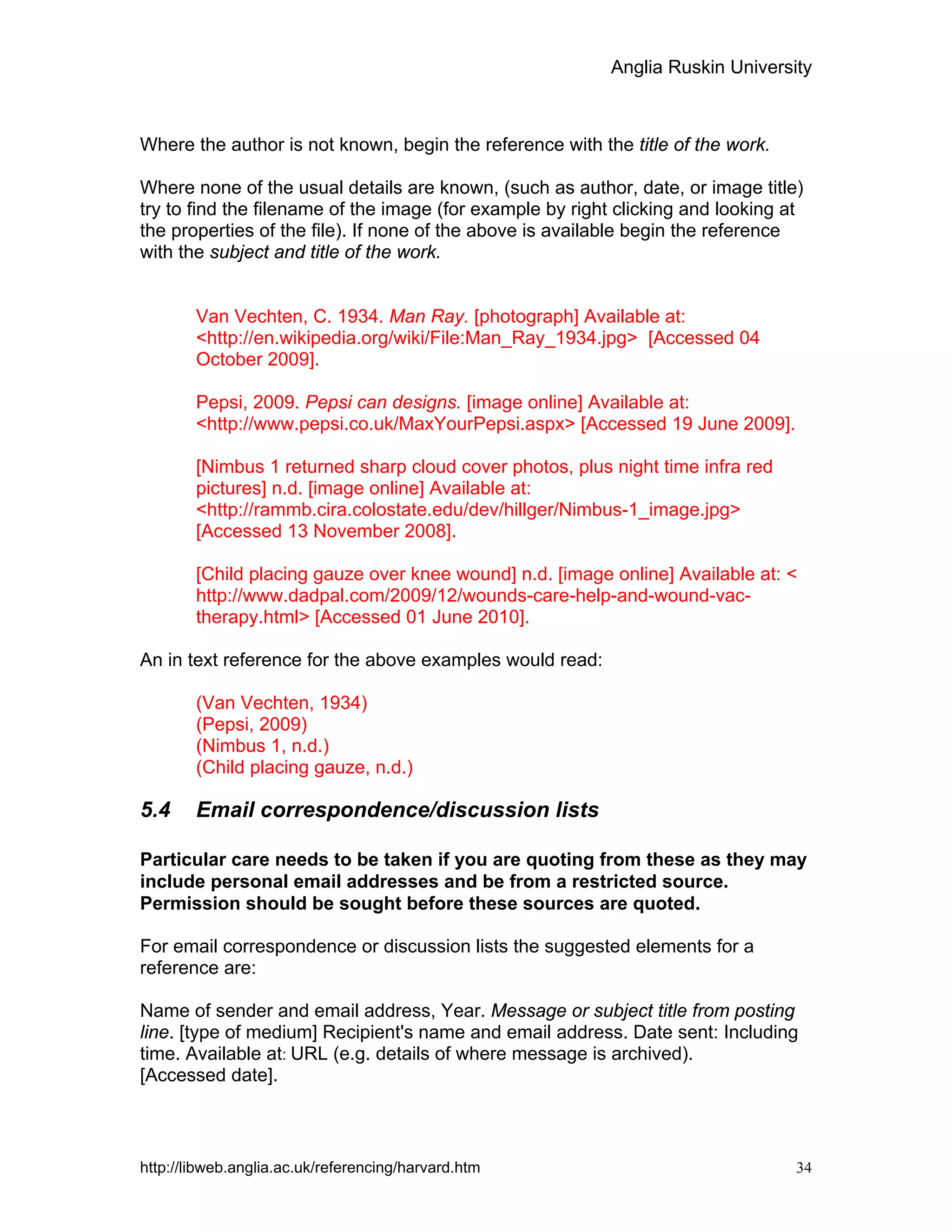 Anglia Ruskin University
http://libweb.anglia.ac.uk/referencing/harvard.htm 34
Where the author is not known, begin the reference with the title of the work.
Where none of the usual details are known, (such as author, date, or image title)
try to find the filename of the image (for example by right clicking and looking at
the properties of the file). If none of the above is available begin the reference
with the subject and title of the work.
Van Vechten, C. 1934. Man Ray. [photograph] Available at:
<http://en.wikipedia.org/wiki/File:Man_Ray_1934.jpg> [Accessed 04
October 2009].
Pepsi, 2009. Pepsi can designs. [image online] Available at:
<http://www.pepsi.co.uk/MaxYourPepsi.aspx> [Accessed 19 June 2009].
[Nimbus 1 returned sharp cloud cover photos, plus night time infra red
pictures] n.d. [image online] Available at:
<http://rammb.cira.colostate.edu/dev/hillger/Nimbus-1_image.jpg>
[Accessed 13 November 2008].
[Child placing gauze over knee wound] n.d. [image online] Available at: <
http://www.dadpal.com/2009/12/wounds-care-help-and-wound-vac-
therapy.html> [Accessed 01 June 2010].
An in text reference for the above examples would read:
(Van Vechten, 1934)
(Pepsi, 2009)
(Nimbus 1, n.d.)
(Child placing gauze, n.d.)
5.4 Email correspondence/discussion lists
Particular care needs to be taken if you are quoting from these as they may
include personal email addresses and be from a restricted source.
Permission should be sought before these sources are quoted.
For email correspondence or discussion lists the suggested elements for a
reference are:
Name of sender and email address, Year. Message or subject title from posting
line. [type of medium] Recipient's name and email address. Date sent: Including
time. Available at: URL (e.g. details of where message is archived).
[Accessed date].
 