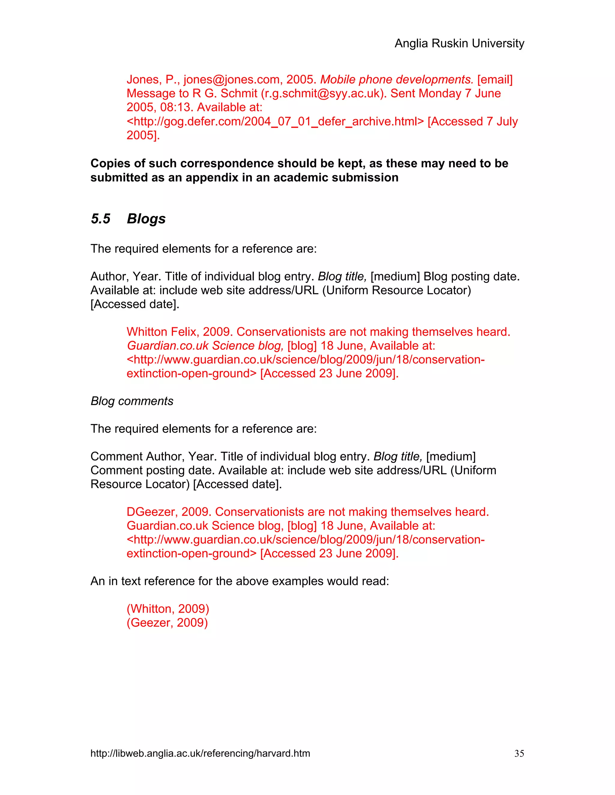 Anglia Ruskin University
http://libweb.anglia.ac.uk/referencing/harvard.htm 35
Jones, P., jones@jones.com, 2005. Mobile phone developments. [email]
Message to R G. Schmit (r.g.schmit@syy.ac.uk). Sent Monday 7 June
2005, 08:13. Available at:
<http://gog.defer.com/2004_07_01_defer_archive.html> [Accessed 7 July
2005].
Copies of such correspondence should be kept, as these may need to be
submitted as an appendix in an academic submission
5.5 Blogs
The required elements for a reference are:
Author, Year. Title of individual blog entry. Blog title, [medium] Blog posting date.
Available at: include web site address/URL (Uniform Resource Locator)
[Accessed date].
Whitton Felix, 2009. Conservationists are not making themselves heard.
Guardian.co.uk Science blog, [blog] 18 June, Available at:
<http://www.guardian.co.uk/science/blog/2009/jun/18/conservation-
extinction-open-ground> [Accessed 23 June 2009].
Blog comments
The required elements for a reference are:
Comment Author, Year. Title of individual blog entry. Blog title, [medium]
Comment posting date. Available at: include web site address/URL (Uniform
Resource Locator) [Accessed date].
DGeezer, 2009. Conservationists are not making themselves heard.
Guardian.co.uk Science blog, [blog] 18 June, Available at:
<http://www.guardian.co.uk/science/blog/2009/jun/18/conservation-
extinction-open-ground> [Accessed 23 June 2009].
An in text reference for the above examples would read:
(Whitton, 2009)
(Geezer, 2009)
 