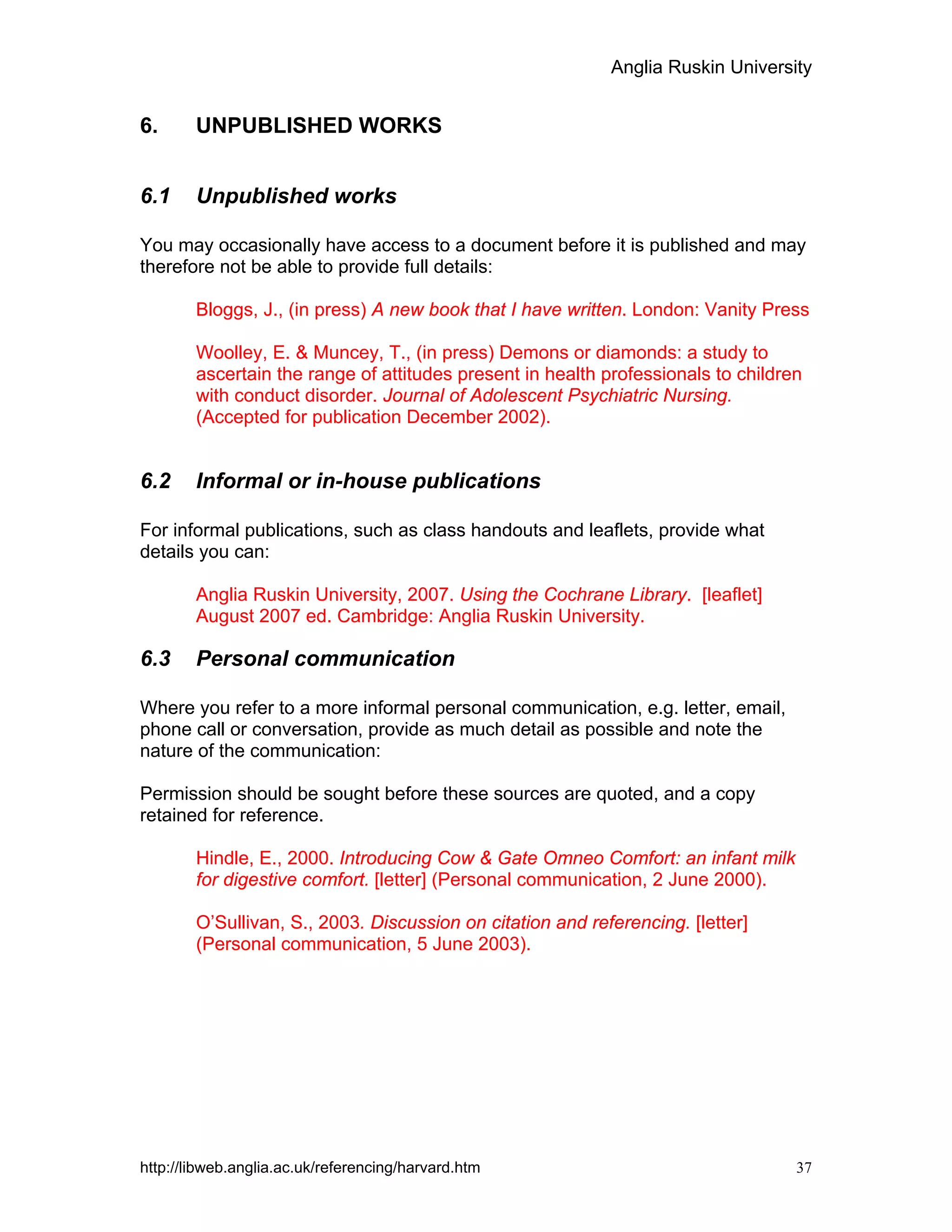 Anglia Ruskin University
http://libweb.anglia.ac.uk/referencing/harvard.htm 37
6. UNPUBLISHED WORKS
6.1 Unpublished works
You may occasionally have access to a document before it is published and may
therefore not be able to provide full details:
Bloggs, J., (in press) A new book that I have written. London: Vanity Press
Woolley, E. & Muncey, T., (in press) Demons or diamonds: a study to
ascertain the range of attitudes present in health professionals to children
with conduct disorder. Journal of Adolescent Psychiatric Nursing.
(Accepted for publication December 2002).
6.2 Informal or in-house publications
For informal publications, such as class handouts and leaflets, provide what
details you can:
Anglia Ruskin University, 2007. Using the Cochrane Library. [leaflet]
August 2007 ed. Cambridge: Anglia Ruskin University.
6.3 Personal communication
Where you refer to a more informal personal communication, e.g. letter, email,
phone call or conversation, provide as much detail as possible and note the
nature of the communication:
Permission should be sought before these sources are quoted, and a copy
retained for reference.
Hindle, E., 2000. Introducing Cow & Gate Omneo Comfort: an infant milk
for digestive comfort. [letter] (Personal communication, 2 June 2000).
O’Sullivan, S., 2003. Discussion on citation and referencing. [letter]
(Personal communication, 5 June 2003).
 