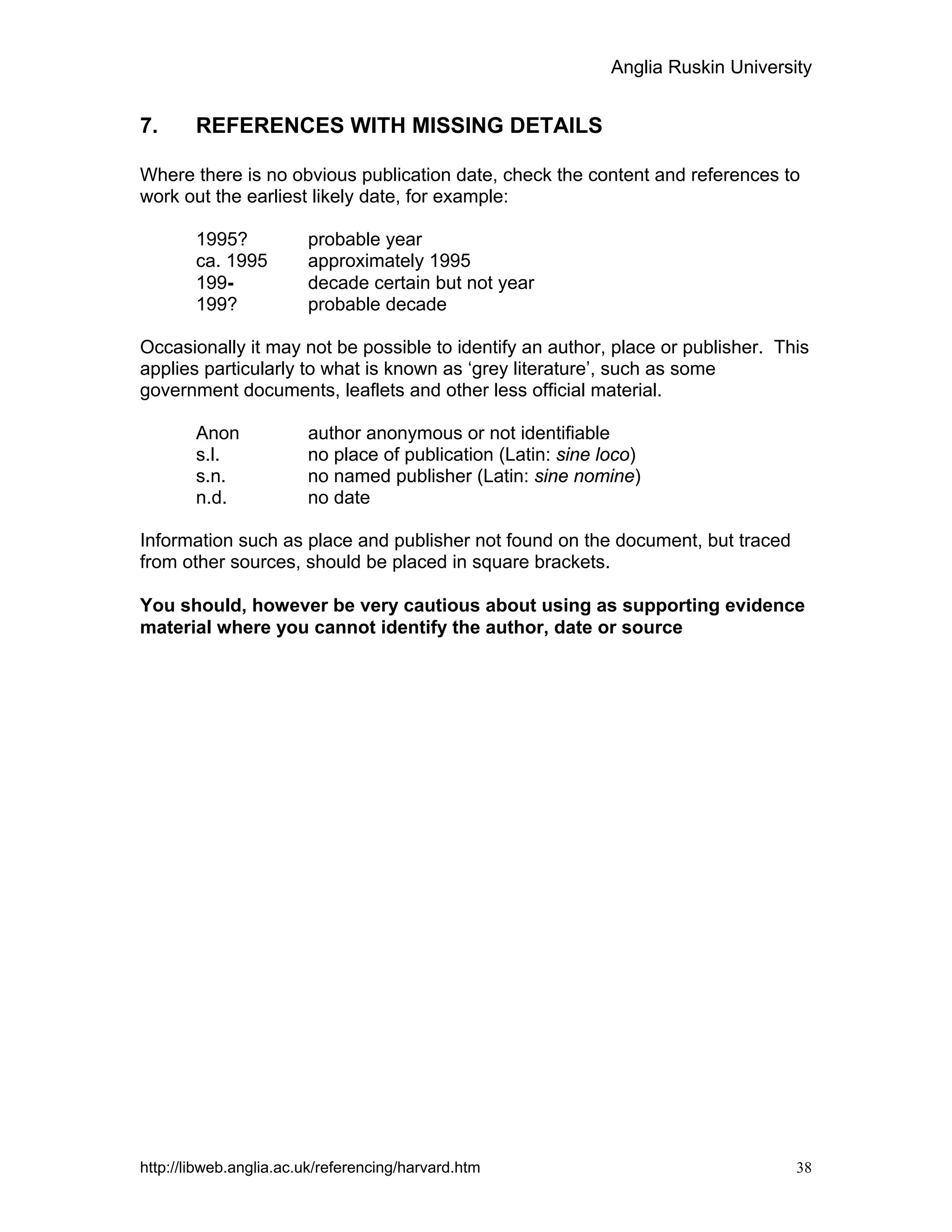 Anglia Ruskin University
http://libweb.anglia.ac.uk/referencing/harvard.htm 38
7. REFERENCES WITH MISSING DETAILS
Where there is no obvious publication date, check the content and references to
work out the earliest likely date, for example:
1995? probable year
ca. 1995 approximately 1995
199- decade certain but not year
199? probable decade
Occasionally it may not be possible to identify an author, place or publisher. This
applies particularly to what is known as ‘grey literature’, such as some
government documents, leaflets and other less official material.
Anon author anonymous or not identifiable
s.l. no place of publication (Latin: sine loco)
s.n. no named publisher (Latin: sine nomine)
n.d. no date
Information such as place and publisher not found on the document, but traced
from other sources, should be placed in square brackets.
You should, however be very cautious about using as supporting evidence
material where you cannot identify the author, date or source
 