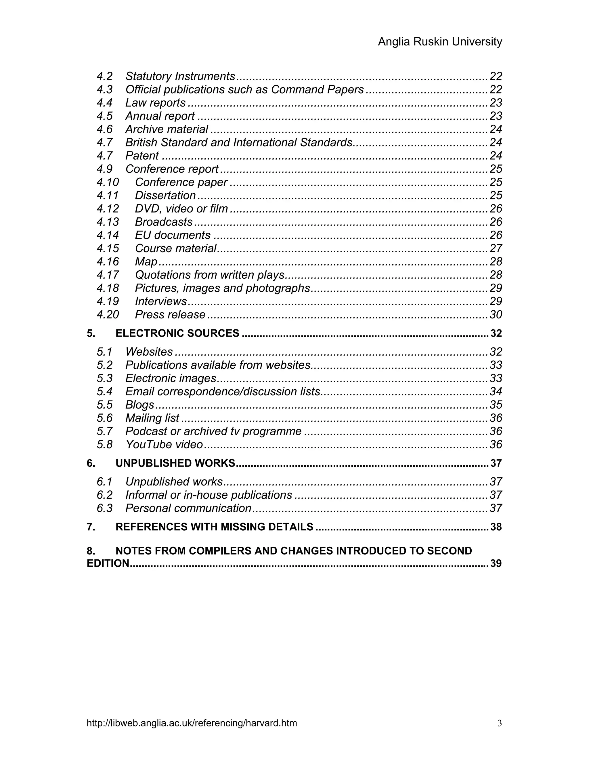 Anglia Ruskin University
http://libweb.anglia.ac.uk/referencing/harvard.htm 3
4.2 Statutory Instruments..............................................................................22
4.3 Official publications such as Command Papers ......................................22
4.4 Law reports .............................................................................................23
4.5 Annual report ..........................................................................................23
4.6 Archive material ......................................................................................24
4.7 British Standard and International Standards..........................................24
4.7 Patent .....................................................................................................24
4.9 Conference report...................................................................................25
4.10 Conference paper ................................................................................25
4.11 Dissertation..........................................................................................25
4.12 DVD, video or film ................................................................................26
4.13 Broadcasts...........................................................................................26
4.14 EU documents .....................................................................................26
4.15 Course material....................................................................................27
4.16 Map......................................................................................................28
4.17 Quotations from written plays...............................................................28
4.18 Pictures, images and photographs.......................................................29
4.19 Interviews.............................................................................................29
4.20 Press release.......................................................................................30
5. ELECTRONIC SOURCES ....................................................................................32
5.1 Websites .................................................................................................32
5.2 Publications available from websites.......................................................33
5.3 Electronic images....................................................................................33
5.4 Email correspondence/discussion lists....................................................34
5.5 Blogs.......................................................................................................35
5.6 Mailing list ...............................................................................................36
5.7 Podcast or archived tv programme .........................................................36
5.8 YouTube video........................................................................................36
6. UNPUBLISHED WORKS......................................................................................37
6.1 Unpublished works..................................................................................37
6.2 Informal or in-house publications ............................................................37
6.3 Personal communication.........................................................................37
7. REFERENCES WITH MISSING DETAILS ...........................................................38
8. NOTES FROM COMPILERS AND CHANGES INTRODUCED TO SECOND
EDITION..........................................................................................................................39
 