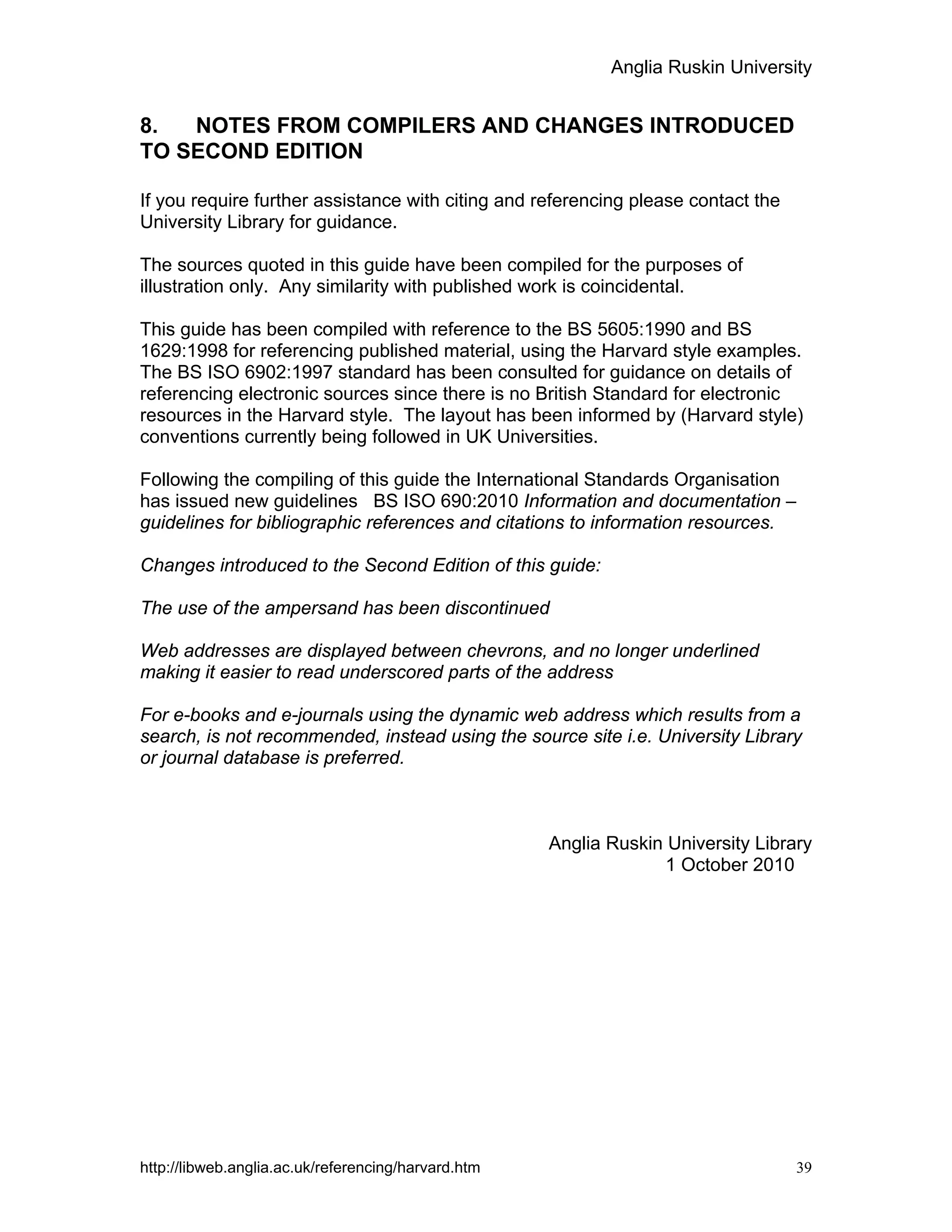Anglia Ruskin University
http://libweb.anglia.ac.uk/referencing/harvard.htm 39
8. NOTES FROM COMPILERS AND CHANGES INTRODUCED
TO SECOND EDITION
If you require further assistance with citing and referencing please contact the
University Library for guidance.
The sources quoted in this guide have been compiled for the purposes of
illustration only. Any similarity with published work is coincidental.
This guide has been compiled with reference to the BS 5605:1990 and BS
1629:1998 for referencing published material, using the Harvard style examples.
The BS ISO 6902:1997 standard has been consulted for guidance on details of
referencing electronic sources since there is no British Standard for electronic
resources in the Harvard style. The layout has been informed by (Harvard style)
conventions currently being followed in UK Universities.
Following the compiling of this guide the International Standards Organisation
has issued new guidelines BS ISO 690:2010 Information and documentation –
guidelines for bibliographic references and citations to information resources.
Changes introduced to the Second Edition of this guide:
The use of the ampersand has been discontinued
Web addresses are displayed between chevrons, and no longer underlined
making it easier to read underscored parts of the address
For e-books and e-journals using the dynamic web address which results from a
search, is not recommended, instead using the source site i.e. University Library
or journal database is preferred.
Anglia Ruskin University Library
1 October 2010
 