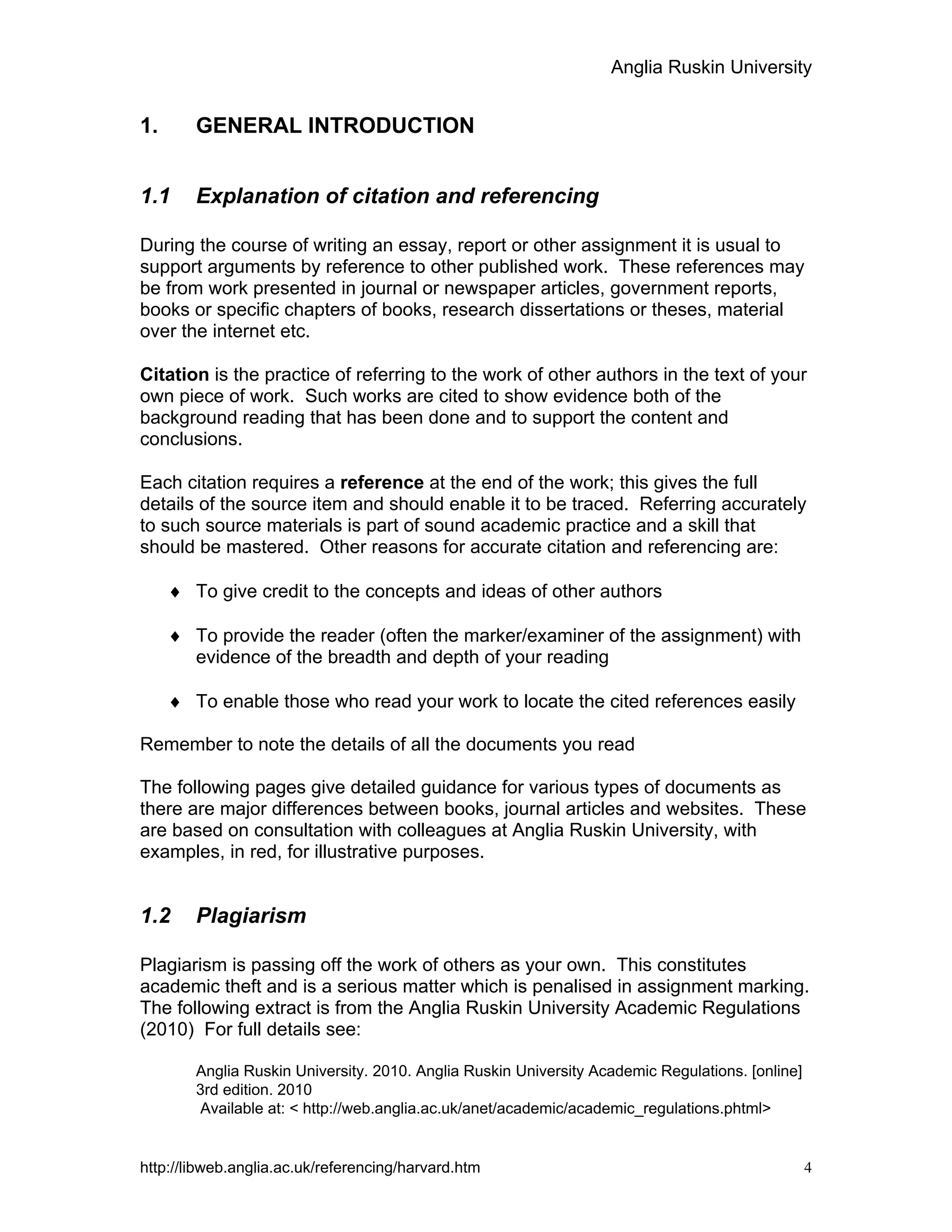 Anglia Ruskin University
http://libweb.anglia.ac.uk/referencing/harvard.htm 4
1. GENERAL INTRODUCTION
1.1 Explanation of citation and referencing
During the course of writing an essay, report or other assignment it is usual to
support arguments by reference to other published work. These references may
be from work presented in journal or newspaper articles, government reports,
books or specific chapters of books, research dissertations or theses, material
over the internet etc.
Citation is the practice of referring to the work of other authors in the text of your
own piece of work. Such works are cited to show evidence both of the
background reading that has been done and to support the content and
conclusions.
Each citation requires a reference at the end of the work; this gives the full
details of the source item and should enable it to be traced. Referring accurately
to such source materials is part of sound academic practice and a skill that
should be mastered. Other reasons for accurate citation and referencing are:
♦ To give credit to the concepts and ideas of other authors
♦ To provide the reader (often the marker/examiner of the assignment) with
evidence of the breadth and depth of your reading
♦ To enable those who read your work to locate the cited references easily
Remember to note the details of all the documents you read
The following pages give detailed guidance for various types of documents as
there are major differences between books, journal articles and websites. These
are based on consultation with colleagues at Anglia Ruskin University, with
examples, in red, for illustrative purposes.
1.2 Plagiarism
Plagiarism is passing off the work of others as your own. This constitutes
academic theft and is a serious matter which is penalised in assignment marking.
The following extract is from the Anglia Ruskin University Academic Regulations
(2010) For full details see:
Anglia Ruskin University. 2010. Anglia Ruskin University Academic Regulations. [online]
3rd edition. 2010
Available at: < http://web.anglia.ac.uk/anet/academic/academic_regulations.phtml>
 