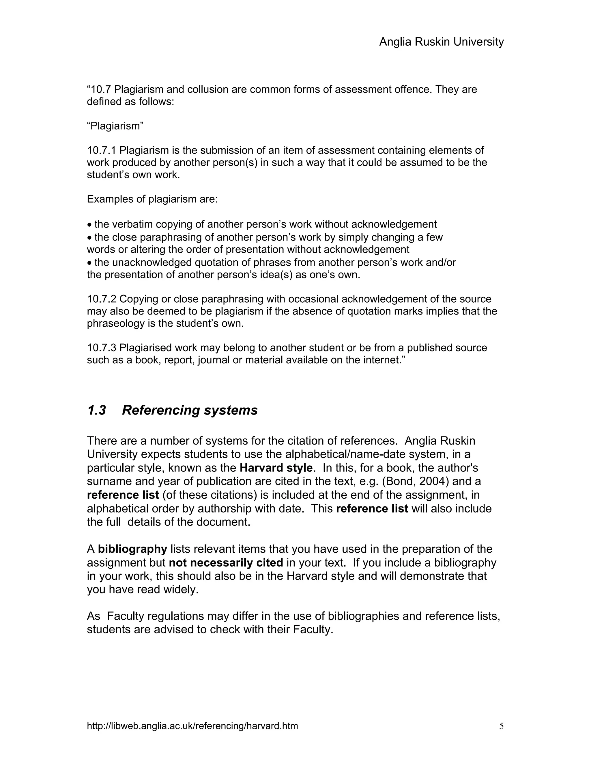Anglia Ruskin University
http://libweb.anglia.ac.uk/referencing/harvard.htm 5
“10.7 Plagiarism and collusion are common forms of assessment offence. They are
defined as follows:
“Plagiarism”
10.7.1 Plagiarism is the submission of an item of assessment containing elements of
work produced by another person(s) in such a way that it could be assumed to be the
student’s own work.
Examples of plagiarism are:
• the verbatim copying of another person’s work without acknowledgement
• the close paraphrasing of another person’s work by simply changing a few
words or altering the order of presentation without acknowledgement
• the unacknowledged quotation of phrases from another person’s work and/or
the presentation of another person’s idea(s) as one’s own.
10.7.2 Copying or close paraphrasing with occasional acknowledgement of the source
may also be deemed to be plagiarism if the absence of quotation marks implies that the
phraseology is the student’s own.
10.7.3 Plagiarised work may belong to another student or be from a published source
such as a book, report, journal or material available on the internet.”
1.3 Referencing systems
There are a number of systems for the citation of references. Anglia Ruskin
University expects students to use the alphabetical/name-date system, in a
particular style, known as the Harvard style. In this, for a book, the author's
surname and year of publication are cited in the text, e.g. (Bond, 2004) and a
reference list (of these citations) is included at the end of the assignment, in
alphabetical order by authorship with date. This reference list will also include
the full details of the document.
A bibliography lists relevant items that you have used in the preparation of the
assignment but not necessarily cited in your text. If you include a bibliography
in your work, this should also be in the Harvard style and will demonstrate that
you have read widely.
As Faculty regulations may differ in the use of bibliographies and reference lists,
students are advised to check with their Faculty.
 