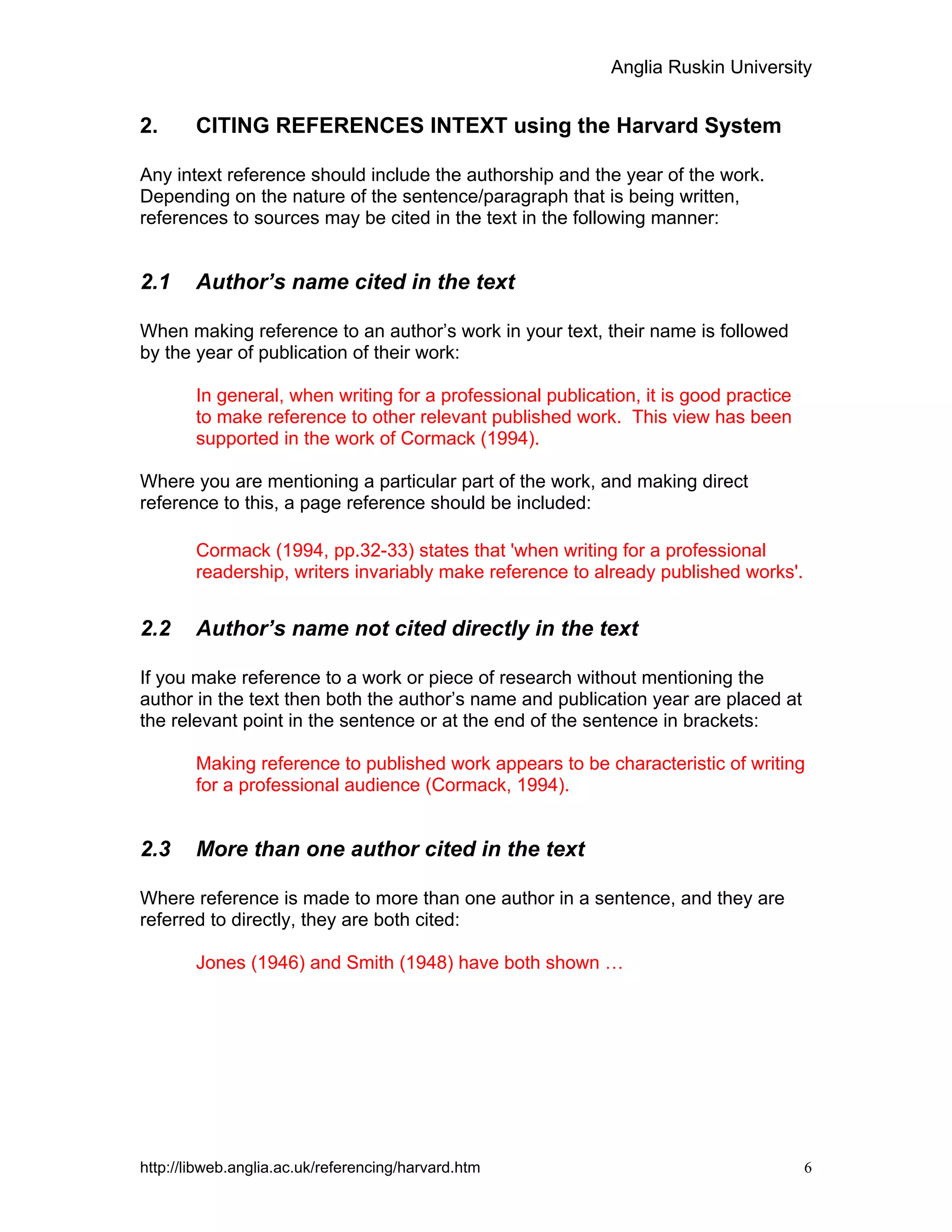 Anglia Ruskin University
http://libweb.anglia.ac.uk/referencing/harvard.htm 6
2. CITING REFERENCES INTEXT using the Harvard System
Any intext reference should include the authorship and the year of the work.
Depending on the nature of the sentence/paragraph that is being written,
references to sources may be cited in the text in the following manner:
2.1 Author’s name cited in the text
When making reference to an author’s work in your text, their name is followed
by the year of publication of their work:
In general, when writing for a professional publication, it is good practice
to make reference to other relevant published work. This view has been
supported in the work of Cormack (1994).
Where you are mentioning a particular part of the work, and making direct
reference to this, a page reference should be included:
Cormack (1994, pp.32-33) states that 'when writing for a professional
readership, writers invariably make reference to already published works'.
2.2 Author’s name not cited directly in the text
If you make reference to a work or piece of research without mentioning the
author in the text then both the author’s name and publication year are placed at
the relevant point in the sentence or at the end of the sentence in brackets:
Making reference to published work appears to be characteristic of writing
for a professional audience (Cormack, 1994).
2.3 More than one author cited in the text
Where reference is made to more than one author in a sentence, and they are
referred to directly, they are both cited:
Jones (1946) and Smith (1948) have both shown …
 