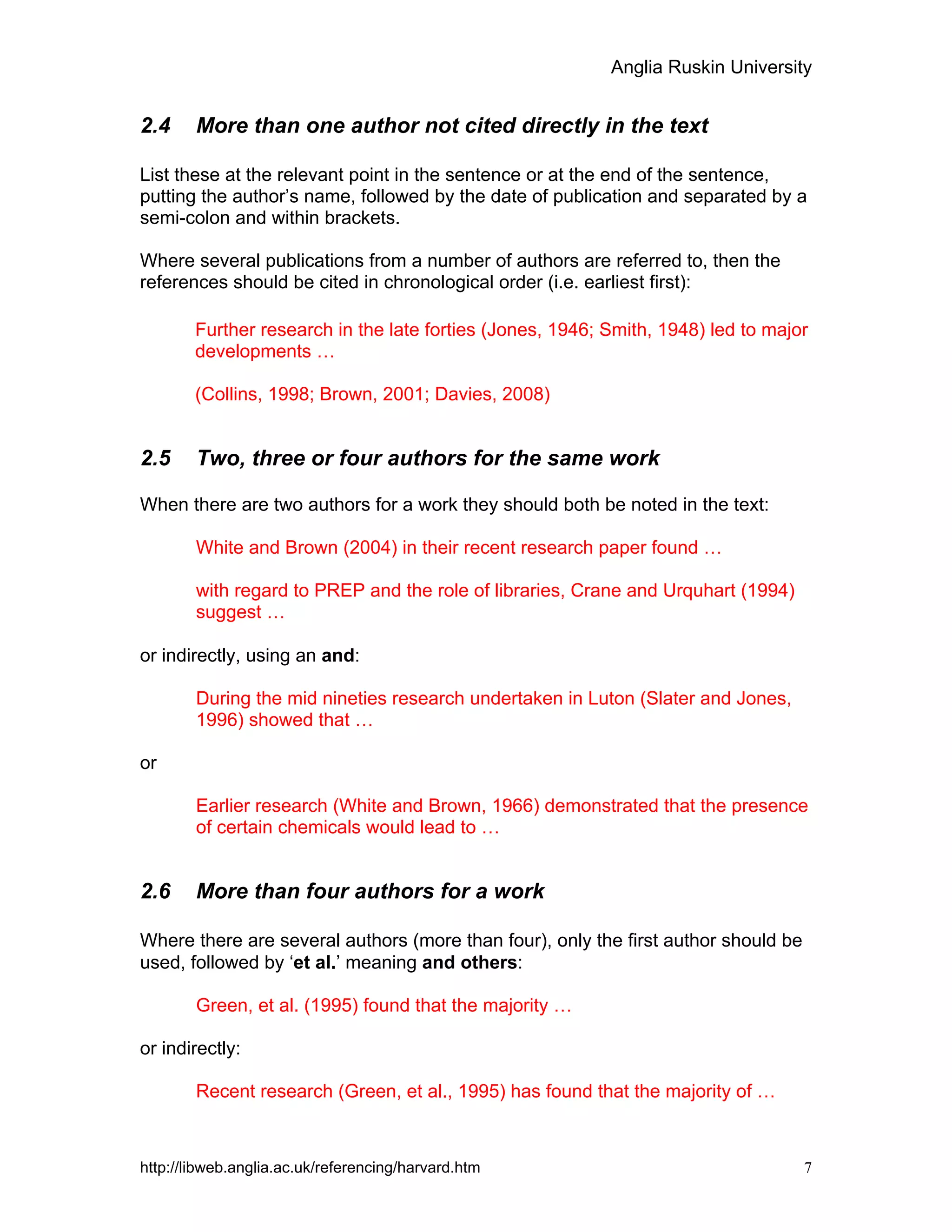 Anglia Ruskin University
http://libweb.anglia.ac.uk/referencing/harvard.htm 7
2.4 More than one author not cited directly in the text
List these at the relevant point in the sentence or at the end of the sentence,
putting the author’s name, followed by the date of publication and separated by a
semi-colon and within brackets.
Where several publications from a number of authors are referred to, then the
references should be cited in chronological order (i.e. earliest first):
Further research in the late forties (Jones, 1946; Smith, 1948) led to major
developments …
(Collins, 1998; Brown, 2001; Davies, 2008)
2.5 Two, three or four authors for the same work
When there are two authors for a work they should both be noted in the text:
White and Brown (2004) in their recent research paper found …
with regard to PREP and the role of libraries, Crane and Urquhart (1994)
suggest …
or indirectly, using an and:
During the mid nineties research undertaken in Luton (Slater and Jones,
1996) showed that …
or
Earlier research (White and Brown, 1966) demonstrated that the presence
of certain chemicals would lead to …
2.6 More than four authors for a work
Where there are several authors (more than four), only the first author should be
used, followed by ‘et al.’ meaning and others:
Green, et al. (1995) found that the majority …
or indirectly:
Recent research (Green, et al., 1995) has found that the majority of …
 