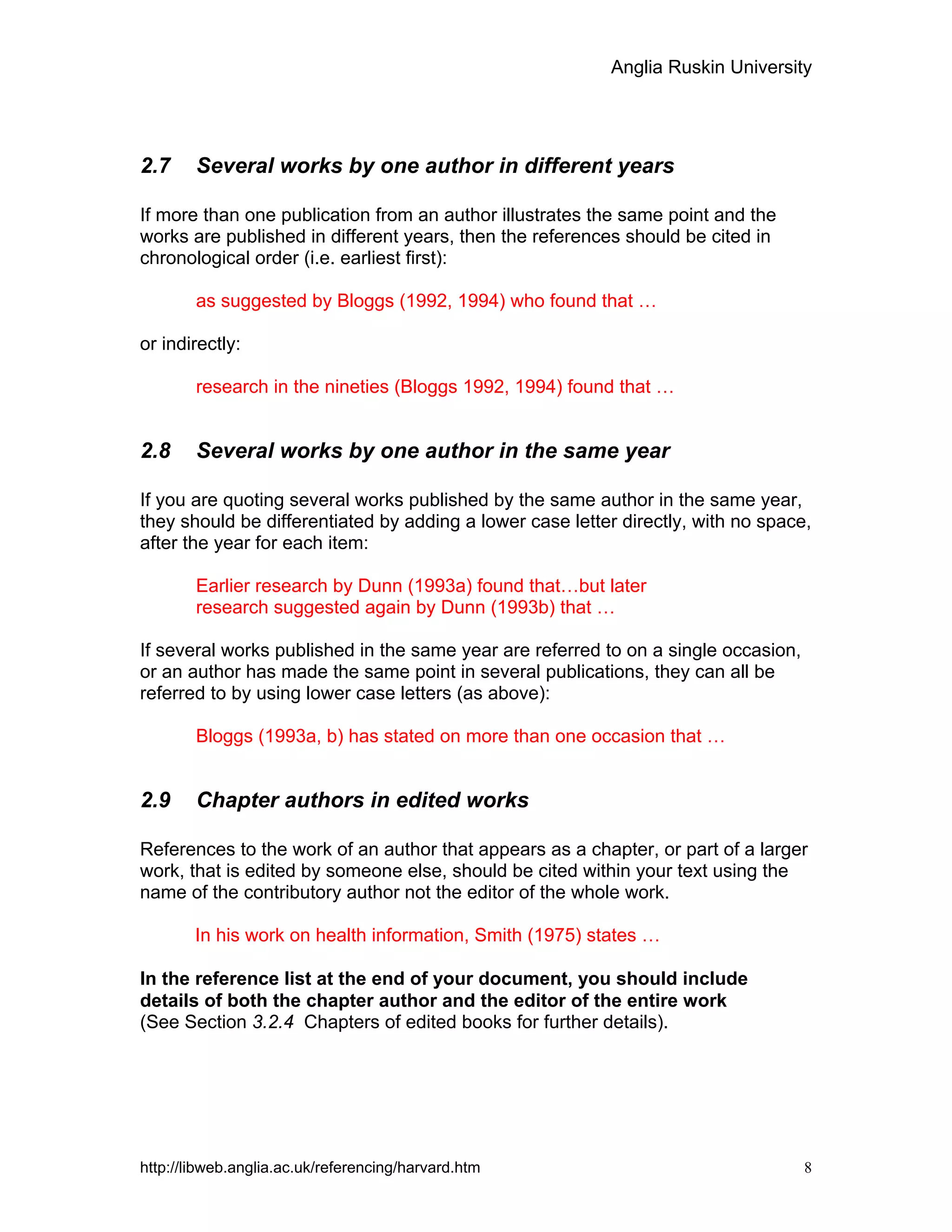 Anglia Ruskin University
http://libweb.anglia.ac.uk/referencing/harvard.htm 8
2.7 Several works by one author in different years
If more than one publication from an author illustrates the same point and the
works are published in different years, then the references should be cited in
chronological order (i.e. earliest first):
as suggested by Bloggs (1992, 1994) who found that …
or indirectly:
research in the nineties (Bloggs 1992, 1994) found that …
2.8 Several works by one author in the same year
If you are quoting several works published by the same author in the same year,
they should be differentiated by adding a lower case letter directly, with no space,
after the year for each item:
Earlier research by Dunn (1993a) found that…but later
research suggested again by Dunn (1993b) that …
If several works published in the same year are referred to on a single occasion,
or an author has made the same point in several publications, they can all be
referred to by using lower case letters (as above):
Bloggs (1993a, b) has stated on more than one occasion that …
2.9 Chapter authors in edited works
References to the work of an author that appears as a chapter, or part of a larger
work, that is edited by someone else, should be cited within your text using the
name of the contributory author not the editor of the whole work.
In his work on health information, Smith (1975) states …
In the reference list at the end of your document, you should include
details of both the chapter author and the editor of the entire work
(See Section 3.2.4 Chapters of edited books for further details).
 
